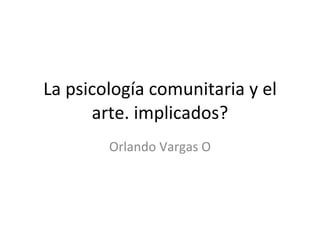 La psicología comunitaria y el arte. implicados? Orlando Vargas O 