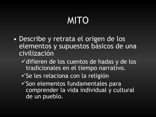 MITO Describe y retrata el origen de los elementos y supuestos básicos de una civilización difieren de los cuentos de hadas y de los tradicionales en el tiempo narrativo. Se les relaciona con la religión Son elementos fundamentales para comprender la vida individual y cultural de un pueblo.