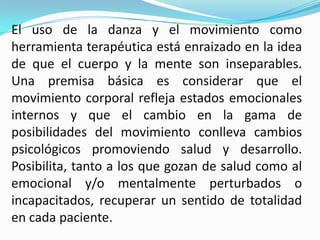 El uso de la danza y el movimiento como
herramienta terapéutica está enraizado en la idea
de que el cuerpo y la mente son inseparables.
Una premisa básica es considerar que el
movimiento corporal refleja estados emocionales
internos y que el cambio en la gama de
posibilidades del movimiento conlleva cambios
psicológicos promoviendo salud y desarrollo.
Posibilita, tanto a los que gozan de salud como al
emocional y/o mentalmente perturbados o
incapacitados, recuperar un sentido de totalidad
en cada paciente.
 