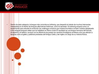 • Dentro de esta categoría, la lengua más conocida es brithenig, que despertó el interés de muchos internautas
interesados en el diseño de lenguas alternativas históricas, como el wenedyk. El brithenig empezó como un
experimento para estudiar la evolución de unalengua romance que hubiera triunfado si el latín hubiera desplazado
a las antiguas lenguas celtas que se hablaban en Reino Unido El resultado es una lengua hermana del francés,
el español y el italiano, aunque con la diferencia de poseer los cambios fonológicos similares a los que afectan a
lenguas como el galés y palabras prestadas del Antiguo Celta y del inglés a lo largo de su historia ficticia.
 
