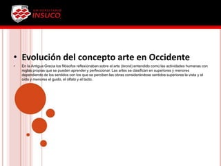 • Evolución del concepto arte en Occidente
• En la Antigua Grecia los filósofos reflexionaban sobre el arte (tecné) entendido como las actividades humanas con
reglas propias que se pueden aprender y perfeccionar. Las artes se clasifican en superiores y menores
dependiendo de los sentidos con los que se perciben las obras considerándose sentidos superiores la vista y el
oído y menores el gusto, el olfato y el tacto.
 