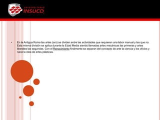 • En la Antigua Roma las artes (ars) se dividen entre las actividades que requieren una labor manual y las que no.
Esta misma división se aplica durante la Edad Media siendo llamadas artes mecánicas las primeras y artes
liberales las segundas. Con el Renacimiento finalmente se separan del concepto de arte la ciencia y los oficios y
nace la idea de artes plásticas.
 