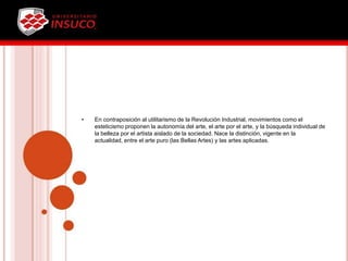• En contraposición al utilitarismo de la Revolución Industrial, movimientos como el
esteticismo proponen la autonomía del arte, el arte por el arte, y la búsqueda individual de
la belleza por el artista aislado de la sociedad. Nace la distinción, vigente en la
actualidad, entre el arte puro (las Bellas Artes) y las artes aplicadas.
 