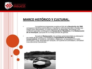 MARCO HISTÓRICO Y CULTURAL.
• Los gobiernos progresistas surgidos al hilo de la Revolución de 1868
consagraron derechos democráticos e impulsaron reformas laborales y fiscales que
crearon gran descontento. La crisis económica, el desempleo, las guerras y los
conflictos regionales contribuyeron al fracaso de la I República y a la Restauración
de la monarquía, que puso fin a un largo período de guerras.
• Durante la Restauración, los cambios gubernamentales se efectuaron
por medio de las Cortes y se estableció el bipartidismo de liberales y
conservadores. El Gobierno, centralista y oligárquico, se apoyaba en el medio
provinciano y rural, dominado por caciques, con quienes se controlaban y simulaban
unas elecciones fraudulentas.
 