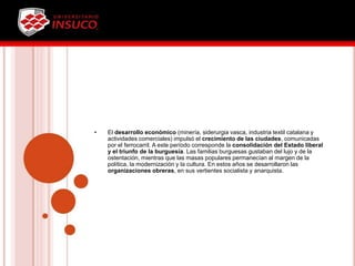 • El desarrollo económico (minería, siderurgia vasca, industria textil catalana y
actividades comerciales) impulsó el crecimiento de las ciudades, comunicadas
por el ferrocarril. A este período corresponde la consolidación del Estado liberal
y el triunfo de la burguesía. Las familias burguesas gustaban del lujo y de la
ostentación, mientras que las masas populares permanecían al margen de la
política, la modernización y la cultura. En estos años se desarrollaron las
organizaciones obreras, en sus vertientes socialista y anarquista.
 