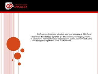 Otro fenómeno destacable, sobre todo a partir de la década de 1880, fue el
extraordinario desarrollo de la prensa, que difundió obras por entregas y artículos
de los escritores más importantes de la época (Clarín, Galdós, Valera, Pardo Bazán),
y sirvió de soporte a la polémica sobre el naturalismo.
 