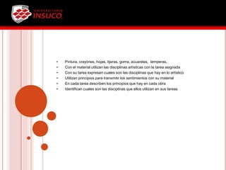 • Pintura, crayones, hojas, tijeras, goma, acuarelas, temperas,
• Con el material utilizan las disciplinas artísticas con la tarea asignada
• Con su tarea expresan cuales son las disciplinas que hay en lo artístico
• Utilizan principios para transmitir los sentimientos con su material
• En cada tarea describen los principios que hay en cada obra
• Identifican cuales son las disciplinas que ellos utilizan en sus tareas
 