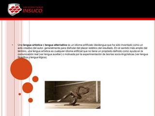 • Una lengua artística o lengua alternativa es un idioma artificialo ideolengua que ha sido inventado como un
acto creativo del autor, generalmente para disfrutar del placer estético del resultado. En el sentido más amplio del
término, una lengua artística es cualquier idioma artificial que no tiene un propósito definido como ayuda en la
comunicación real (ver lengua auxiliar) o motivada por la experimentación de teorías socio-lingüísticas (ver lengua
filosófica y lengua lógica).
 