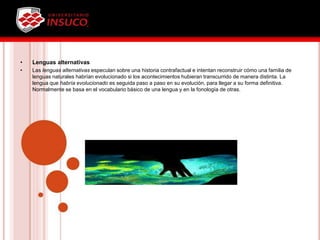 • Lenguas alternativas
• Las lenguas alternativas especulan sobre una historia contrafactual e intentan reconstruir cómo una familia de
lenguas naturales habrían evolucionado si los acontecimientos hubieran transcurrido de manera distinta. La
lengua que habría evolucionado es seguida paso a paso en su evolución, para llegar a su forma definitiva.
Normalmente se basa en el vocabulario básico de una lengua y en la fonología de otras.
 