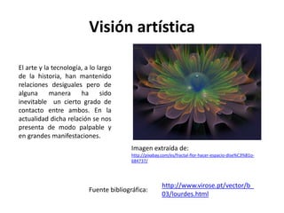 Visión artística
Imagen extraída de:
http://pixabay.com/es/fractal-flor-hacer-espacio-dise%C3%B1o-
684737/
El arte y la tecnología, a lo largo
de la historia, han mantenido
relaciones desiguales pero de
alguna manera ha sido
inevitable un cierto grado de
contacto entre ambos. En la
actualidad dicha relación se nos
presenta de modo palpable y
en grandes manifestaciones.
http://www.virose.pt/vector/b_
03/lourdes.html
Fuente bibliográfica:
 