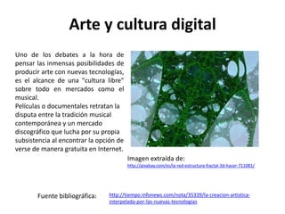 Arte y cultura digital
Imagen extraída de:
http://pixabay.com/es/la-red-estructura-fractal-3d-hacer-711081/
Uno de los debates a la hora de
pensar las inmensas posibilidades de
producir arte con nuevas tecnologías,
es el alcance de una "cultura libre"
sobre todo en mercados como el
musical.
Películas o documentales retratan la
disputa entre la tradición musical
contemporánea y un mercado
discográfico que lucha por su propia
subsistencia al encontrar la opción de
verse de manera gratuita en Internet.
Fuente bibliográfica: http://tiempo.infonews.com/nota/35339/la-creacion-artistica-
interpelada-por-las-nuevas-tecnologias
 