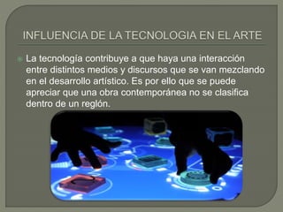  La tecnología contribuye a que haya una interacción
entre distintos medios y discursos que se van mezclando
en el desarrollo artístico. Es por ello que se puede
apreciar que una obra contemporánea no se clasifica
dentro de un reglón.
 