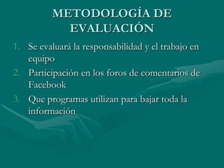 METODOLOGÍA DE
            EVALUACIÓN
1. Se evaluará la responsabilidad y el trabajo en
   equipo
2. Participación en los foros de comentarios de
   Facebook
3. Que programas utilizan para bajar toda la
   información
 