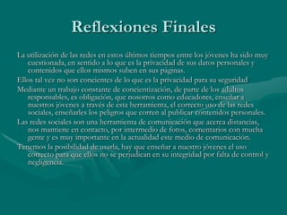 Reflexiones Finales
La utilización de las redes en estos últimos tiempos entre los jóvenes ha sido muy
   cuestionada, en sentido a lo que es la privacidad de sus datos personales y
   contenidos que ellos mismos suben en sus páginas.
Ellos tal vez no son concientes de lo que es la privacidad para su seguridad
Mediante un trabajo constante de concientización, de parte de los adultos
   responsables, es obligación, que nosotros como educadores, enseñar a
   nuestros jóvenes a través de esta herramienta, el correcto uso de las redes
   sociales, enseñarles los peligros que corren al publicar contenidos personales.
Las redes sociales son una herramienta de comunicación que acerca distancias,
   nos mantiene en contacto, por intermedio de fotos, comentarios con mucha
   gente y es muy importante en la actualidad este medio de comunicación.
Tenemos la posibilidad de usarla, hay que enseñar a nuestro jóvenes el uso
   correcto para que ellos no se perjudican en su integridad por falta de control y
   negligencia.
 