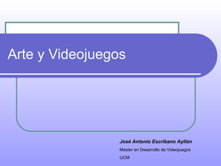 Arte y Videojuegos José Antonio Escribano Ayllón Master en Desarrollo de Videojuegos UCM 