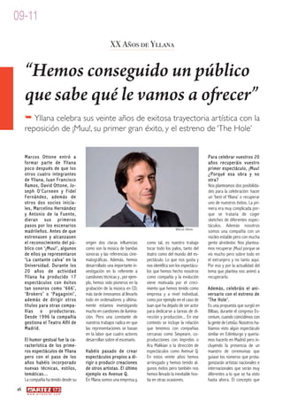 09-11

                                                        XX Años de Yllana


     “Hemos conseguido un público
     que sabe qué le vamos a ofrecer”
     � Yllana celebra sus veinte años de exitosa trayectoria artística con la
     reposición de ¡Muu!, su primer gran éxito, y el estreno de ‘The Hole’


     Marcos Ottone entró a                                                                                       Para celebrar vuestros 20
     formar parte de Yllana                                                                                      años recuperáis vuestro
     poco después de que los                                                                                     primer espectáculo, ¡Muu!
     otros cuatro integrantes                                                                                    ¿Porqué esa obra y no
     de Yllana, Juan Francisco                                                                                   otra?
     Ramos, David Ottone, Jo-                                                                                    Nos planteamos dos posibilida-
     seph O’Curneen y Fidel                                                                                      des para la celebración: hacer
     Fernández, además de                                                                                        un ‘best of Yllana’ o recuperar
     otros dos socios inicia-                                                                                    uno de nuestros éxitos. La pri-
     les, Marcelino Hernández                                                                                    mera era muy complicada por-
     y Antonio de la Fuente,                                                                                     que se trataría de coger
     dieran sus primeros                                                                                         sketches de diferentes espec-
     pasos por los escenarios                                                                                    táculos. Además nosotros
                                                                                               Marcos Ottone
     madrileños. Antes de que                                                                                    somos una compañía con un
     estrenasen y alcanzasen                                                                                     núcleo estable pero con mucha
     el reconocimiento del pú-           origen dos claras influencias       como tal, es nuestro trabajo        gente alrededor. Nos plantea-
     blico con ‘¡Muu!’, algunos          como son la música de bandas        tocar todo los palos, tanto del     mos recuperar ¡Muu! porque se
     de ellos ya representaron           sonoras y las referencias cine-     teatro como del mundo del es-       vio mucho pero sobre todo en
     ‘La cantante calva’ en la           matográficas. Además, hemos         pectáculo. Lo que nos gusta y       el extranjero y no tanto aquí.
     Universidad. Durante los            desarrollado una importante in-     nos identifica son los espectácu-   Por eso y por la actualidad del
     20 años de actividad                vestigación en lo referente a       los que hemos hecho nosotros        tema que plantea nos animó a
     Yllana ha producido 17              cuestiones técnicas y , por ejem-   como compañía y la evolución        recuperarlo.
     espectáculos con éxitos             plo, hemos sido pioneros en la      viene motivada por el creci-
     tan sonoros como ‘666’,             grabación de la música en CD;       miento que hemos tenido como        Además, celebráis el ani-
     ‘Brokers’ o ‘Pagagnini’,            más tarde innovamos al llevarlo     empresa y a nivel individual,       versario con el estreno de
     además de dirigir otros             todo en ordenadores y última-       como por ejemplo en el caso de      ‘The Hole’.
     títulos para otras compa-           mente estamos investigando          Juan que ha dejado de ser actor     Es una propuesta que surgió en
     ñías o productoras.                 mucho en cuestiones de ilumina-     para dedicarse a tareas de di-      Bilbao, durante el congreso Es-
     Desde 1996 la compañía              ción. Pero una constante de         rección y producción... En ese      cenium, cuando coincidimos con
     gestiona el Teatro Alfil de         nuestros trabajos radica en que     contexto se incluye la relación     la gente de LetsGo. Nosotros ha-
     Madrid.                             las representaciones se basan       que tenemos con compañías           bíamos visto algún espectáculo
                                         en la labor que cuatro actores      cercanas como Sexpeare, co-         similar en Edimburgo y quería-
     El humor gestual fue la ca-         desarrollan sobre el escenario.     producciones con Imprebis o         mos hacerlo en Madrid pero in-
     racterística de los prime-                                              Ara Malikian o la dirección de      cluyendo la presencia de un
     ros espectáculos de Yllana          Habéis pasado de crear              espectáculos como Avenue Q.         maestro de ceremonias que
     pero con el paso de los             espectáculos propios a di-          En estos veinte años hemos          guiase los números que prota-
     años habéis incorporado             rigir o producir creaciones         arriesgado y hemos tenido al-       gonizarán artistas nacionales e
     nuevas técnicas, estilos,           de otros artistas. El último        gunos éxitos pero también nos       internacionales que serán muy
     temáticas...                        ejemplo es Avenue Q.                hemos llevado la inevitable hos-    diferentes a lo que se ha visto
     La compañía ha tenido desde su      En Yllana somos una empresa y,      tia en otras ocasiones.             hasta ahora. El concepto que
16
      w w w. a r t e z b l a i . c o m
 