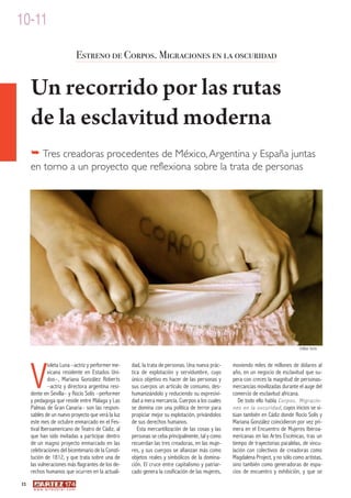 10-11

                                         Estreno de Corpos. Migraciones en la oscuridad


     Un recorrido por las rutas
     de la esclavitud moderna
     � Tres creadoras procedentes de México, Argentina y España juntas
     en torno a un proyecto que reflexiona sobre la trata de personas




                                                                                                                                   ©Mar Solís




     V
              ioleta Luna –actriz y performer me-    dad, la trata de personas. Una nueva prác-    moviendo miles de millones de dólares al
              xicana residente en Estados Uni-       tica de explotación y servidumbre, cuyo       año, en un negocio de esclavitud que su-
              dos–, Mariana González Roberts         único objetivo es hacer de las personas y     pera con creces la magnitud de personas-
              –actriz y directora argentina resi-    sus cuerpos un artículo de consumo, des-      mercancías movilizadas durante el auge del
     dente en Sevilla– y Rocío Solís –performer      humanizándolo y reduciendo su expresivi-      comercio de esclavitud africana.
     y pedagoga que reside entre Málaga y Las        dad a mera mercancía. Cuerpos a los cuales       De todo ello habla Corpos. Migracio-
     Palmas de Gran Canaria– son las respon-         se domina con una política de terror para     nes en la oscuridad , cuyos inicios se si-
     sables de un nuevo proyecto que verá la luz     propiciar mejor su explotación, privándolos   túan también en Cádiz donde Rocío Solís y
     este mes de octubre enmarcado en el Fes-        de sus derechos humanos.                      Mariana González coincidieron por vez pri-
     tival Iberoamericano de Teatro de Cádiz, al        Esta mercantilización de las cosas y las   mera en el Encuentro de Mujeres Iberoa-
     que han sido invitadas a participar dentro      personas se ceba principalmente, tal y como   mericanas en las Artes Escénicas, tras un
     de un magno proyecto enmarcado en las           recuerdan las tres creadoras, en las muje-    tiempo de trayectorias paralelas, de vincu-
     celebraciones del bicentenario de la Consti-    res, y sus cuerpos se afianzan más como       lación con colectivos de creadoras como
     tución de 1812, y que trata sobre una de        objetos reales y simbólicos de la domina-     Magdalena Project, y no sólo como artistas,
     las vulneraciones más flagrantes de los de-     ción. El cruce entre capitalismo y patriar-   sino también como generadoras de espa-
     rechos humanos que ocurren en la actuali-       cado genera la cosificación de las mujeres,   cios de encuentro y exhibición, y que se
12
      w w w. a r t e z b l a i . c o m
 