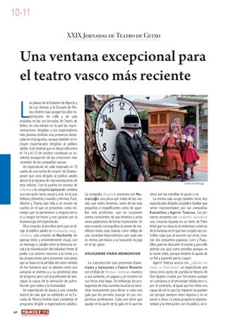 10-11

                                            XXIX Jornadas de Teatro de Getxo


     Una ventana excepcional para
     el teatro vasco más reciente

     L
              as plazas de la Estación de Algorta y
              de Las Arenas y la Escuela de Mú-
              sica Andrés Isasi acogen los diez es-
              pectáculos de calle y de sala
     incluidos en las XXIX Jornadas de Teatro de
     Getxo, en una edición en la que las repre-
     sentaciones dirigidas a los espectadores
     más jóvenes tendrán una presencia desta-
     cada en el programa, aunque también se in-
     cluyen espectáculos dirigidos al público
     adulto. Este festival que se desarrolla entre
     el 14 y el 23 de octubre constituye un ex-
     celente escaparate de las creaciones más
     recientes de las compañías vascas.
        Un espectáculo de calle inspirado en ‘El
     sueño de una noche de verano’ de Shakes-
     peare que está dirigido al público adulto
     abrirá el programa de representaciones de
                                                                                                                                 Libertia de Hortmuga
     esta edición. Con la puesta en escena de
     Udamina la compañía Gaitzerdi combina
     una narración tanto visual y oral, en la que       La compañía Organik presenta con Ma-          otros son las estrellas, le guste o no.
     Helena y Demetrio, Lisandro y Hermia, Puck,        niatic@s una pieza que habla de las ma-          La misma sala acoge también otros dos
     Oberón y Titania dan vida a un mundo de            nías que todos tenemos, tanto de las más      espectáculos dirigidos al público familiar que
     sueños en el que se presentan como nó-             pequeñas e insignificantes como de aque-      serán representados por las compañías
     madas que no pertenecen a ninguna tierra           llas más profundas, que en ocasiones          Kukubiltxo y Agerre Teatroa . Los pri-
     ni a ningún territorio y nos guiarán por la        somos conscientes de que tenemos y otras      meros presenta con Leihotik mundura
     dramaturgia del espectáculo.                       veces padecemos de forma inconsciente. En     una creación basada en un texto de Pako
        Otra creación al aire libre pero que se di-     esta creación coreográfica se ponen de ma-    Aristi que se sitúa en el misterioso universo
     rige al público adulto es Anomalia mag-            nifiesto todas esas manías como reflejo de    de la fantasía en el que han surgido dos es-
     netikoa , una creación de Markeliñe sin            una sociedad hipocondríaca que cada vez       trellas rojas que al tocarse con otras crea-
     apenas texto y eminentemente visual, con           es menos permisiva y va buscando la paja      rán dos pequeños payasos, Lore y Pupu.
     un mensaje a caballo entre la denuncia so-         en el ojo ajeno.                              Ellos querrán descubrir el mundo y para ello
     cial y la reivindicación del individuo frente al                                                 abrirán sus ojos como estrellas aunque no
     poder. Los actores recurren a la ironía y a        AYUDARSE PARA REMONTAR                        lo harán solos, porque tendrán la ayuda de
     las proyecciones para presentar una pieza                                                        un fiel y paciente perro, Lagun.
     que se basa en la pérdida del sexto sentido          La coproducción que presentan C o l o -        Agerre Teatroa acerca con ¿Quién ha
     de los humanos que se plantea como una             niales y Salazones y Teatro Mutante           visto a Dulcinea? , un espectáculo que
     autopsia al sistema y a su positivista idea        con el título de Hienas rellenas muestra      toma como punto de partida la historia de
     de progreso pero con la pretensión de ave-         a una cantante, un payaso y un cocinero en    Don Quijote creada por Cervantes aunque
     riguar la causa de la sensación de putre-          sus horas más bajas. Sin embargo, los pro-    se cuensiona si el personaje estaba loco o,
     facción que rodea a la humanidad.                  tagonista de esta comedia musical se nece-    por el contrario, al igual que los niños era
        Un espectáculo de danza y una comedia           sitan mutuamente para llevar a cabo una       capaz de ver lo que los mayores no pueden
     teatral de sala que se exhibirán en la Es-         gala que les permita resurgir en sus res-     ver porque siempre viven deprisa y no se
     cuela de Música Andrés Isasi completan el          pectivas profesiones. Cada uno tiene que      paran a mirar. La pieza propicia la exponta-
     programa dirigido a espectadores adultos.          ayudar en la parte de la gala en la que los   neidad y la interacción con el público, al in-
42
      w w w. a r t e z b l a i . c o m
 