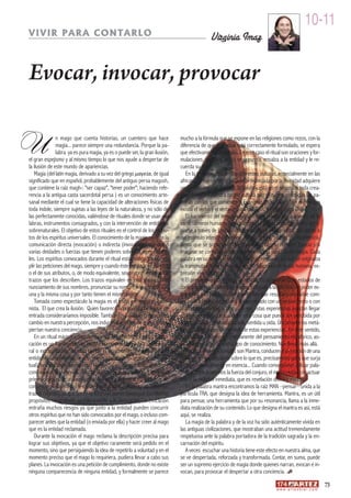 10-11
VIVIR PARA CONTARLO                                                                          Virginia Imaz


Evocar, invocar, provocar

U               n mago que cuenta historias, un cuentero que hace
                magia... parece siempre una redundancia. Porque la pa-
                labra ya es pura magia, ya es o puede ser, la gran ilusión,
el gran espejismo y al mismo tiempo lo que nos ayude a despertar de
la ilusión de este mundo de apariencias.
                                                                              mucho a la fórmula que se expone en las religiones como rezos, con la
                                                                              diferencia de que si el ritual está correctamente formulado, se espera
                                                                              que efectivamente se cumpla. En este caso el ritual son oraciones y for-
                                                                              mulaciones, donde el mago se presenta, ensalza a la entidad y le re-
                                                                              cuerda su deber.
   Magia (del latín magia, derivado a su vez del griego μαγεία, de igual         En la tradición oral de las diferentes culturas, especialmente en las
significado que en español, probablemente del antiguo persa magush,           africanas y oceánicas, la palabra pronunciada por la divinidad adquiere
que contiene la raíz magh-: "ser capaz", "tener poder"; haciendo refe-        un sentido creador. Es decir, la palabra está en el origen de toda crea-
rencia a la antigua casta sacerdotal persa ) es un conocimiento arte-         ción divina. En nuestra propia cultura son de sobra conocidas las pa-
sanal mediante el cual se tiene la capacidad de alteraciones físicas de       labras con las que comienza el Evangelio de San Juan: “En el principio
toda índole, siempre sujetas a las leyes de la naturaleza, y no sólo de       existía el verbo y el verbo estaba con Dios, y el verbo era Dios.”
las perfectamente conocidas, valiéndose de rituales donde se usan pa-            El nacimiento del lenguaje fue al mismo tiempo el nacimiento de lo
labras, instrumentos consagrados, y con la intervención de entidades          esencialmente humano. Cada palabra perseguía probablemente apro-
sobrenaturales. El objetivo de estos rituales es el control de los atribu-    piarse a través de las onomatopeyas del acontecimiento, del objeto o
tos de los espíritus universales. El conocimiento de la magia permite la      del estímulo interior o exterior. Nombrar era “poseer” la experiencia.
comunicación directa (evocación) o indirecta (invocación) con una o           Sentir que se podía controlar trayéndola con su nombre. Evocar y/o
varias deidades o fuerzas que tienen poderes sobre las leyes natura-          imaginar se convirtió desde entonces en una cuestión de magia. Cada
les. Los espíritus convocados durante el ritual están obligados a cum-        palabra en su origen era un núcleo de energías en las que se originaba
plir las peticiones del mago, siempre y cuando éste conozca su nombre         la transmutación de la realidad en modulaciones de la voz humana, ex-
o el de sus atributos, o, de modo equivalente, sean representados los         presión viva del alma.
trazos que los describen. Los trazos equivalen en este caso al pro-              El presentimiento, y hasta la certeza, de la existencia de estados de
nunciamiento de sus nombres, pronunciar su nombre o 'escribirlo' son          consciencia expandidos o elevados, va ligado a la dificultad de poder ex-
una y la misma cosa y por tanto tienen el mismo efecto.                       presarlos con palabras. Son tan sutiles que resultaría imposible com-
   Tomada como espectáculo la magia es el truco y el mago el ilusio-          pararlas a nada que pudiera ser expresado con un pensamiento o con
nista. El que crea la ilusión. Quien favorece la presencia de lo que de       una representación, a pesar de que estas experiencias puedan llegar
entrada consideraríamos imposible. También las palabras provocan un           a ser más reales que cualquier otra cosa que pueda ser percibida por
cambio en nuestra percepción, nos inducen a estados de ánimo o des-           nosotros, vista, pensada, tocada, sentida u oída. Únicamente las metá-
piertan nuestra conciencia.                                                   foras pueden sugerir el sentido de estas experiencias. En este sentido,
   En un ritual mágico, como debiera ser todo hecho escénico, la evo-         los cuentos, un ejercicio permanente del pensamiento metafórico, as-
cación es un llamamiento de comparecencia de la entidad sobrenatu-            piran a conducirnos a otro tipo de conocimiento. Nos llevan más allá.
ral o extracotidiana, llamada donde el mago exige directamente a la              Por otra parte los sonidos son Mantra, conducen a la creación de una
entidad el cumplimiento de sus deseos (dentro de la 'legitimidad' del ri-     imagen mental, actuando sobre lo que es, precisamente para que surja
tual), sea mediante amenazas o ruegos. Cuando contamos un cuento              tal como es realmente en esencia... Cuando conseguimos utilizar pala-
convocamos la presencia de lo fantástico, de lo maravilloso. Y es que el      bras mantra poseemos la fuerza del conjuro, el medio mágico de actuar
primer objetivo de un mago cuando realiza la evocación es tratar de           sobre la realidad inmediata, que es revelación divina y misterio.
conseguir que la entidad le revele sus atributos (poderes) así como sus          En la palabra mantra encontramos la raíz MAN –pensar– unida a la
trazos (signos), ya que así en lo sucesivo puede conseguir los mismos         partícula TRA, que designa la idea de herramienta. Mantra, es un útil
propósitos recurriendo exclusivamente a la invocación. La evocación           para pensar, una herramienta que por su resonancia, llama a la inme-
entraña muchos riesgos ya que junto a la entidad pueden concurrir             diata realización de su contenido. Lo que designa el mantra es así, está
otros espíritus que no han sido convocados por el mago, o incluso com-        aquí, se realiza.
parecer antes que la entidad (o enviada por ella) y hacer creer al mago          La magia de la palabra y de la voz ha sido auténticamente vivida en
que es la entidad reclamada.                                                  las antiguas civilizaciones, que mostraban una actitud tremendamente
   Durante la evocación el mago reclama la descripción precisa para           respetuosa ante la palabra portadora de la tradición sagrada y la en-
lograr sus objetivos, ya que el objetivo raramente será pedido en el          carnación del espíritu.
momento, sino que persiguiendo la idea de repetirlo a voluntad y en el           A veces escuchar una historia tiene este efecto en nuestra alma, que
momento preciso que el mago lo requiriera, pudiera llevar a cabo sus          se ve despertada, reforzada y transformada. Contar, en suma, puede
planes. La invocación es una petición de cumplimiento, donde no existe        ser un supremo ejercicio de magia donde quienes narran, evocan e in-
ninguna comparecencia de ninguna entidad, y formalmente se parece             vocan, para provocar el despertar a otra conciencia.
                                                                                                                                                                   73
                                                                                                                                w w w. a r t e z b l a i . c o m
 