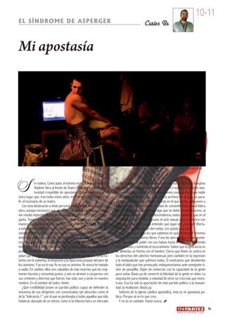 10-11
EL SÍNDROME DE ASPERGER                                                                          Carlos Be


Mi apostasía




                                                                                                                               Amén ©Arnaldo Utrera




S            in rodeos. Como autor, el estreno mundial de Amén a cargo
             Vladimir Vera al frente de Teatro Forte me brinda la opor-
             tunidad irrepetible de apostatar públicamente desde el
único lugar que, tras todos estos años, merece todo mi respeto y mi
                                                                           donde comprar a kilo? Existen excepciones, claro está: John Geoghan
                                                                           gozaría de su particular “tolerancia 130”. En realidad no pueden exis-
                                                                           tir mayores ateos que ellos. Son ellos quienes conocen mejor que nadie
                                                                           todas las aberraciones que celan en los archivos de su país, un para-
fe: el escenario de un teatro.                                             íso obtenido a cambio del voto fascista en el que ponen y disponen a
   Con esta declaración a título personal no pretendo añadir nada a la     voluntad y donde, por cierto, la edad de consentimiento sexual lidera
obra, aunque reconozco que, al mentar a la iglesia católica apostólica,    la mínima europea, doce años, algo que no debe escandalizarnos, al
me resulta imposible evitar un desagradable regusto a hiel en la gar-      contrario, asintamos con condescendencia, todos sabemos que en el
ganta. Tampoco me entretendré en justificar la decisión, de la misma       Estado de la Ciudad del Vaticano el acto sexual sólo se celebra con
manera que nadie se entretuvo en consultarme el trámite de afiliación      fines reproductivos. Cuesta entender que sigan ahí, ¿verdad? Afortu-
a este partido político. Por aquel entonces, mi asentimiento se dio por    nadamente, su imperio se derrumba. Les queda muy poco.
sobreentendido. Ahora, desestimando semejante arbitrio y acogién-              Cada vez somos más los que sabemos en qué creemos. Y tenemos
dome a la voluntad que en su momento me fue abolida, apostato. Con         las manos limpias. Somos libres. Y eso les aterra. Ellos se han mante-
esta negación quiero anular, evidenciar y delatar tal imposición. Nadie    nido aferrados al poder con sus babas hasta el siglo XXI, ejerciendo
tiene derecho a apoderarse de nuestra capacidad de creer, nadie            el despotismo y nutriendo el oscurantismo. Saben que la ignorancia no
puede convertirla en un producto hipotecado vitaliciamente. Y no me        se alimenta, se hincha con el hambre. Cierto que Amén se centra en
pidan que les trate con el mismo respeto que ellos profesan. Sería tra-    los derechos del colectivo homosexual, pero también en la represión
tarlos con la soberbia, el desprecio y la hipocresía propias del peor de   y la manipulación que sufrimos todos. Si tuviéramos que devolverles
los asesinos. Y yo no lo soy. Yo no soy un asesino. Yo nunca he matado     todo el daño que han provocado, enloqueceríamos ante semejante vi-
a nadie. En cambio, ellos son culpables de más muertes que los regí-       sión de pesadilla. Dejen de comerciar con la capacidad de la gente
menes fascista y comunista juntos, y aún se atreven a cargarnos con        para soñar. Basta ya de convertir la felicidad de la gente en dolor. La
sus crímenes y decirnos que fueron, han sido, son y serán en nuestro       amputación para modelar a voluntad de otros no crea más que mons-
nombre. En el nombre de todos. Amén.                                       truos. Esa ha sido la aportación de este partido político a la humani-
   ¿Qué credibilidad posee un partido político capaz de defender la        dad: la mutilación. Basta ya.
inocencia de sus dirigentes con comunicados tan absurdos como el               Señores de la iglesia católica apostólica, esta es mi apostasía pú-
de la “tolerancia 1”, por el que se perdonaba a todos aquellos que sólo    blica. Porque sé en lo que creo.
hubieran abusado de un menor, como si la infancia fuera un mercado             Y no es en ustedes. Hasta nunca.
                                                                                                                                                              81
                                                                                                                           w w w. a r t e z b l a i . c o m
 