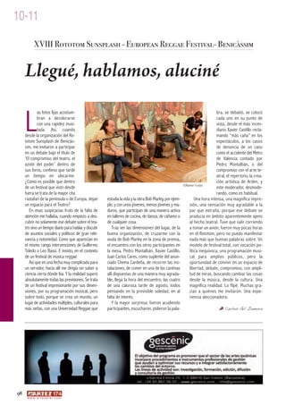 10-11
            XVIII Rototom Sunsplash - European Reggae Festival- Benicàssim


     Llegué, hablamos, aluciné

     L
             as fotos fijas acostum-                                                                                          bra, se debatió, se colocó
             bran a decolorarse                                                                                               cada uno en su punto de
             con una rapidez inusi-                                                                                           vista, desde el más incen-
             tada. Así, cuando                                                                                                diario Xavier Castillo recla-
     desde la organización del Ro-                                                                                            mando “más caña” en los
     totom Sunsplash de Benicàs-                                                                                              espectáculos, a los casos
     sim, me invitaron a participar                                                                                           de denuncia de un caso
     en un debate bajo el título de                                                                                           como el accidente del Metro
     ‘El compromiso del teatro, el                                                                                            de Valencia contado por
     azote del poder’ dentro de                                                                                               Pedro Montalbán, o del
     sus foros, confieso que tardé                                                                                            compromiso con el arte te-
     un tiempo en ubicarme.                                                                                                   atral, el repertorio, la crea-
     ¿Cómo es posible que dentro                                                                                              ción artística de Arden, y
                                                                                                          ©Ranieri Furlan
     de un festival que visto desde                                                                                           este moderador, desmode-
     fuera se trata de la mayor cita                                                                                          rando, como es habitual.
     rastafari de la península o de Europa, dejan       estudia la vida y la obra Bob Marley, por ejem-          Una hora intensa, una magnífica impre-
     un espacio para el Teatro?                         plo, y con unos jóvenes, menos jóvenes y ma-         sión, una sensación muy agradable a la
        En esas suspicacias fruto de la falta de        duros, que participan de una manera activa           par que extraña, porque ese debate se
     atención me hallaba, cuando empiezo a des-         en talleres de cocina, de danza, de cáñamo o         producía en ámbito aparentemente ajeno
     cubrir no solamente ese debate sobre el tea-       de cualquier cosa.                                   al hecho teatral. Tuve que salir corriendo
     tro sino un tiempo diario para hablar y discutir      Tras ver las dimensiones del lugar, de la         a tomar un avión, fueron muy pocas horas
     de asuntos sociales y políticos de gran rele-      buena organización, de cruzarme con la               en el Rototom, pero no puedo manifestar
     vancia y notoriedad. Como que aparecían en         viuda de Bob Marley en la zona de prensa,            nada más que buenas palabras sobre. Un
     el mismo rango intervenciones de Guillermo         el encuentro con los otros participantes en          modelo de festival total, con vocación po-
     Toledo o Leo Bassi. E insisto, en el contexto      la mesa, Pedro Montalbán, Xavier Castillo,           lítica inequívoca, una programación musi-
     de un festival de música reggae.                   Juan Carlos Cares, como suplente del anun-           cal para amplios públicos, pero la
        Así que en una fecha muy complicada para        ciado Chema Cardeña, de recorrer las ins-            oportunidad de convivir en un espacio de
     un servidor, hacia allí me dirigía sin saber a     talaciones, de comer en una de las cantinas          libertad, debate, compromiso, con ampli-
     ciencia cierta dónde iba. Y la realidad superó     allí dispuestas de una manera muy agrada-            tud de miras, buscando cambiar las cosas
     absolutamente todas las previsiones. Se trata      ble, llega la hora del encuentro, las cuatro         desde la música, desde la cultura. Una
     de un festival impresionante por sus dimen-        de una calurosa tarde de agosto, todos               magnífica realidad. Lo flipé. Muchas gra-
     siones, por su programación musical, pero          pensando en la previsible soledad, en al             cias a quiénes me invitaron. Una expe-
     sobre todo, porque se crea un mundo, un            falta de interés.                                    riencia aleccionadora.
     lugar de actividades múltiples, culturales para       Y la mayor sorpresa: fueron acudiendo
     más señas, con una Universidad Reggae que          participantes, escucharon, pidieron la pala-                                Carlos Gil Zamora




98
      w w w. a r t e z b l a i . c o m
 