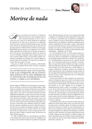 06-12
PIEDRA DE SACRIFICIO
                                                                                   Jaime Chabaud


Morirse de nada

H                ace unos meses me ha tocado a mí. Siempre lo
                 había visto de lejos, en otros compañeros de las
                 ar tes escénicas mexicanas, al fin en otros, a
veces más cerca, nunca en mí. Dimos testimonio de accidentes
de bailarines de 25 años que se destrozan una rodilla para
                                                                       social, “Reconociendo que las artes, en su acepción más amplia
                                                                       y completa, son y deberían ser parte integrante de la vida y que
                                                                       es necesario y conveniente que los gobiernos contribuyan a
                                                                       crear y a mantener no sólo un clima propicio a la libertad de ex-
                                                                       presión artística, sino también las condiciones materiales que fa-
nunca más volver a ejercer la profesión amada, de por sí de vida       ciliten la manifestación de este talento creador. Reconociendo
breve. Decenas de compañeros de teatro de los años 80 y 90             que todo artista tiene derecho a gozar efectivamente de la se-
del siglo pasado se los llevó el VIH sin remedio y la suma sigue.      guridad y los seguros sociales previstos en los textos funda-
Últimamente la guerra del narco con el gobierno, en ese 10% de         mentales, las declaraciones, el Pacto y la Recomendación antes
daños colaterales del contador que se aproxima vertiginoso a           mencionados...” (Belgrado, 28-10-1980).
los 50 mil muertos, han producido las muertes de varios tea-              El 10 de diciembre de 2010, la misma senadora Rojo, pre-
treros en Chihuahua, Tamaulipas, Jalisco, Sinaloa y Guerrero. Al       sentó una iniciativa de ley para que se incluyera a los trabaja-
actor y director Roberto Abarca, de esta última entidad, lo le-        dores de la cultura (no asalariados) a la Seguridad Social (que
vantaron y decapitaron en presencia de su esposa dejando un            no sólo implica salud sino derecho a vivienda, retiro, guarderías,
niña de 8 años en la orfandad. Y los muertos y sus deudos en           etc.). Paradójicamente, la presencia de los creadores de este
la calle. Morirse de nada y sin nada.                                  país –al ser convocados entonces por la senadora– fue lamen-
   Hace poco, en 2008, a partir de accidentes y enfermedades           table. Los aguerridos teatreros brillamos por nuestra ausencia
padecidas por compañeros de la escena, se formó un organismo           (salvo las excepciones de siempre). No es entendible que los di-
                                                                       versos gremios de la cultura (escritores, artistas plásticos, ci-
                                                                       neastas, compositores, ar tesanos, gestores, etc.) pierdan de
La consternación que nos ha produ-                                     vista la importancia de recibir la seguridad social que siempre se
cido a los integrantes de la comuni-                                   nos ha negado. Afortunadamente el proceso va bien para que la
dad artística se ha visto reflejada en                                 ley entre pronto en vigor y esperamos que no se vuelva letra
un sinnúmero de manifestaciones de                                     muerta como tantas otras.
cariño y cobijo a sus familiares.                                         El actor Carlos Cobos ha caído el pasado 4 de mayo nueva-
                                                                       mente en el hospital a causa de un infarto cerebral que lo tiene
                                                                       en la unidad de terapia intensiva peleando por su vida. La cons-
                                                                       ternación que nos ha producido a los integrantes de la comuni-
bajo las siglas de FOCRESI que al final menguó en entusiasmo.          dad ar tística se ha visto reflejada en un sinnúmero de
Uno de sus líderes, el director de escena David Psalmon, había         manifestaciones de cariño y cobijo a sus familiares. El Cobitos
sufrido un accidente en la columna vertebral que casi lo deja pa-      es uno de los monstruos de la escena y pantalla grande mexi-
ralítico. Carlos Cobos, actor de teatro y cine, tuvo operación a co-   canas y su delicioso carácter lo ha hecho un personaje querido
razón abier to que cubrió la Asociación Nacional de Actores            por todos. Así, verlo postrado en un coma inducido nos produce
(ANDA) afortunadamente, aunque no los seis meses de incapa-            un dolor demencial y nos habla no sólo de la fragilidad de la con-
cidad laboral que le seguirían. Carlos Valencia (actor) e Iván Oli-    dición humana sino de la enorme indefensión en la que se en-
vares (director-dramaturgo), ambos muy jóvenes, vieron a la            cuentran los gremios de artistas, intelectuales y trabajadores de
calaca de cerquita y, como Carlos y David, sin Seguridad Social.       la cultura en general.
En esos 4 casos yo doné sumas importantes porque pude y por-              La seguridad social no sólo es el tema de la salud. Cabezas de
que quise, como tantos otros compañeros. Hicimos la “vaquita”          familia como Carlos Cobos deben contar con el derecho consti-
para que nuestros compañeros se curaran. Olga Harmony (crí-            tucional al retiro, la vivienda y demás. Es tristísimo que talentos
tica de teatro) ha estado muy delicada y algunos le hacemos            enormes de este país no cuenten con una vivienda propia y un
marcaje personal para que se recupere. Ahora le tocó a quien           futuro para el momento en que la edad o la salud no les permi-
esto escribe y lo hago (escribir, no caer en urgencias de un hos-      tan seguir trabajando, por ejemplo. De prolongarse la condición
pital) para volver a llamar la atención sobre los Derechos a la        médica de Cobos comenzará una infame sangría financiera para
salud, vivienda, retiro, etc.                                          la familia. Imagino que esta situación es condición regular del
   En 1980, la UNESCO emitió una recomendación (que México             teatrero latinoamericano pero en México estamos esperando que
no ha acatado como tantas otras) para que los trabajadores de          al fin cambien las cosas en estos tiempos absurdos, imposibles,
la cultura y el arte fuesen incluidos en las políticas de seguridad    electorales y violentos.
                                                                                                                                                       57
                                                                                                                    w w w. a r t e z b l a i . c o m
 