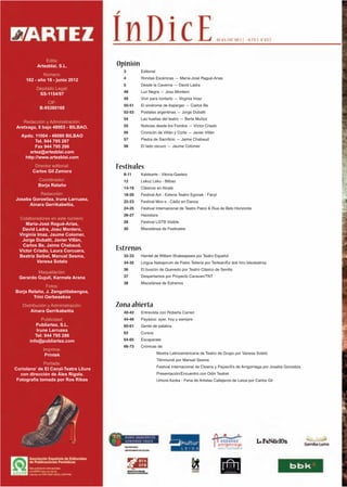 Edita:
           Artezblai, S.L.              Opinión
                                          3       Editorial
              Número:
      182 - año 16 - junio 2012           4       Rondas Escénicas — María-José Ragué-Arias
                                          5       Desde la Caverna — David Ladra
           Depósito Legal:
                                          48      Luz Negra — Josu Montero
            SS-1154/97
                                          49      Vivir para contarlo — Virginia Imaz
               CIF:
                                          50-51   El síndrome de Asperger — Carlos Be
            B-95380168
                                          52-53   Postales argentinas — Jorge Dubatti
                                          54      Las huellas del teatro — Berta Muñoz
    Redacción y Administración:
 Aretxaga, 8 bajo 48003 - BILBAO.         55      Noticias desde los Fiordos — Víctor Criado
                                          56      Cronicón de Villán y Corte — Javier Villán
   Apdo. 11004 - 48080 BILBAO
                                          57      Piedra de Sacrificio — Jaime Chabaud
         Tel. 944 795 287
         Fax 944 795 286                  58      El lado oscuro — Jaume Colomer
      artez@artezblai.com
    http://www.artezblai.com
          Director editorial:           Festivales
         Carlos Gil Zamora
                                          8-11    Kaldearte - Vitoria-Gasteiz
           Coordinador:                   12      Lekuz Leku - Bilbao
           Borja Relaño
                                          14-16   Clásicos en Alcalá
           Redacción:                     18-20   Festival Act - Eztena Teatro Egunak - Fàcyl
 Joseba Gorostiza, Irune Larruzea,
                                          22-23   Festival Mov-s - Cádiz en Danza
      Ainara Gerrikabeitia,
                                          24-25   Festival Internacional de Teatro Palco & Rua de Belo Horizonte
                                          26-27   Haizetara
  Colaboradores en este número:
                                          28      Festival LGTB Visible
     María-José Ragué-Arias,
   David Ladra, Josu Montero,             30      Miscelánea de Festivales
  Virginia Imaz, Jaume Colomer,
   Jorge Dubatti, Javier Villán,
   Carlos Be, Jaime Chabaud,
  Víctor Criado, Laura Corcuera,        Estrenos
  Beatriz Seibel, Manuel Sesma,           32-33   Hamlet de William Shakespeare por Teatro Español
           Vanesa Sotelo                  34-35   Lingua Nabajorum de Patxo Telleria por Tartean/Ez dok hiru bikoteatroa
                                          36      El buscón de Quevedo por Teatro Clásico de Sevilla
          Maquetación:
  Gerardo Gujuli, Karmele Arana           37      Despertamos por Proyecto Caravan/TNT
                                          38      Miscelánea de Estrenos
              Fotos:
Borja Relaño, J. Zengotitabengoa,
        Trini Oarbeaskoa
    Distribución y Administración:      Zona abierta
        Ainara Gerrikabeitia              40-42   Entrevista con Roberta Carreri
              Publicidad:                 44-46   Payasos: ayer, hoy y siempre
          Publiartez, S.L.                60-61   Gente de palabra
           Irune Larruzea
                                          63      Cursos
          Tel: 944 795 288
       info@publiartez.com                64-65   Escaparate
                                          66-73   Crónicas de:
              Imprime:
               Printek                                        Mostra Latinoamericana de Teatro de Grupo por Vanesa Sotelo
                                                              Titirimundi por Manuel Sesma
               Portada:
                                                              Festival Internacional de Clowns y Payas@s de Arrigorriaga por Joseba Gorostiza
‘Coriolano’ de El Canal-Teatre Lliure
   con dirección de Àlex Rigola.                              Presentación/Encuentro con Odin Teatret
  Fotografía tomada por Ros Ribas                             Umore Azoka - Feria de Artistas Callejeros de Leioa por Carlos Gil
 