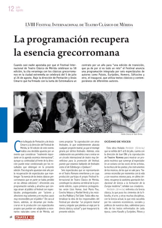 12 julio
   agosto



                        LVIII Festival Internacional de Teatro Clásico de Mérida


      La programación recupera
      la esencia grecorromana
      C u an d o ca s i n a die ap os t ab a po r q ue el Fe s ti va l I n te r-        co ntr at o po r un año p ara “una e di ci ón de t ransi ci ón,
      na cio nal de Te a tro Cl ási co d e Mé ri da ce le bra se su 58                  que y a de p or s í es to do un re to ” el F e st iv al a nunci a
      e di ció n, la ci ta v er ani eg a con lo s cl ási cos gre co rro ma-             una pr ogr am a ci ón i nte gr ad a por s ei s e sp ec tá cul os d e
      no s e n la ciud ad ext re meña se ce le bra rá de l 5 de jul io                  a ut or es co mo Pa l uto , Eurí p id e s, Ho me ro , S óf co cl e s y
      a l 26 d e a go sto . Ba jo la d ir ecc ió n de Pe nt aci ón y Je sús             ot ro , e l i naug ura l, que uti li za t ex t os cl á si co s y c ont em -
      C im ar r o qu e h a f i r m a do c on l a J u n ta de E x tr e m ad u r a u n    po rá neo s de di fer ent es a uto re s.




      C
                                                                                                                                        Heláde (Grecia) de Teatre Romea



             on la llegada de Pentación y de Jesús            como propiciar “la coproducción con otros            OCÉANO DE VOCES
             Cimarro a la dirección del Festival de           festivales, lo que evidentemente abarata
             Mérida, la 58 edición de este evento             cualquier proyecto teatral, ya que el montaje           Esta obra titulada H e l á d e ( G r e c i a )
             realiza una decidida apuesta por un              giraría por dichos festivales. Además, esta          que se exhibe del 5 al 8 de julio, cuenta con
      evento que consideran “realmente impor-                 colaboración nos permitiría crear o entrar en        la dirección de Joan Ollé y la coproducción
      tante en la agenda escénica internacional”,             un circuito internacional de teatro muy be-          de T e a t r e R o m e a para mostrar un pro-
      aunque su continuidad al frente de la direc-            neficioso para la promoción del festival,            yecto escénico que sumerge al espectador
      ción puede estar condicionado por los re-               puesto que estamos hablando de festivales            en un océano con las voces de los artistas,
      sultados que obtengan en la presente                    como el de Edimburgo o Epidauro”.                    la escritura de los poetas y los instrumentos
      edición. Para lograrlo apuestan este año por               Seis espectáculos que se representarán            de los músicos, de los que se vale para “ha-
      la recuperación de espectáculos que man-                en el Teatro Romano emeritense y en cuya             cernos reconciliar por momentos con la vida
      tengan “la esencia de los textos clásicos gre-          producción participa el propio Festival In-          y con nosotros mismos para, en último tér-
      corromanos que en parte se había perdido                ternacional de Teatro Clásico de Mérida,             mino, recuperar la vastísima aportación fun-
      en las últimas ediciones”, ofreciendo una               constituyen la columna vertebral de la pre-          dacional de Grecia a la formación de la
      programación variada y atractiva que con-               sente edición, cuyos primeros protagonis-            Europa moderna”, señalan sus creadores.
      siga atraer al público al festival con espec-           tas serán Lluís Homar, José María Pou,                  H e l á d e ( G r e c i a ) enfrenta a la Grecia
      táculos protagonizados por “actores y                   Concha Velasco y Maribel Verdú y los músi-           clásica, la que puso los cimientos de la fi-
      directores muy solventes y en muchos casos              cos Ara Malikian y Toti Soler. Todos ellos ma-       losofía, el arte, y otras muchas disciplinas,
      muy reconocibles por el público”. De cara al            terializan la idea de los responsables del           con la Grecia actual, la que está sacudida
      futuro, además, se decantan por involu-                 Festival por abordar “un proyecto teatral            por los vaivenes económicos, sociales y
      crarse en la producción con espectáculos                nuevo y singular que plantea un viaje por la         políticos de nuestros días, valiéndose para
      propios que puedan ser adaptados a esce-                Grecia clásica y actual” y que inaugurará la         ello de los textos enfrentados de cada
      narios naturales como el de Mérida, así                 presente edición.                                    época, como Kavafis y Eurípides, Ritsos y
 28
       w w w. a r t e z b l a i . c o m
 