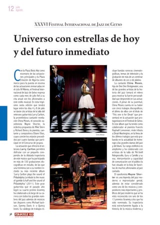 12 julio
   agosto



                                          XXXVI Festival Internacional de Jazz de Getxo


      Universo con estrellas de hoy
      y del futuro inmediato

      C
               on la Plaza Biotz Alai como                                               cluye bandas sonoras cinemato-
               escenario de las actuacio-                                                gráficas, temas de televisión y la
               nes principales y la Plaza                                                grabación de más de un centenar
               Estación de Algorta como                                                  de álbumes de oro o de platino.
      marco para la puesta en escena                                                         La cantante C h i n a M o s e s ,
      de las actuaciones enmarcadas en                                                   hija de Dee Dee Bridgewater, una
      el ciclo III Milenio, el Festival Inter-                                           de las grandes artistas de la his-
      nacional de Jazz de Getxo regresa                                                  toria del jazz tomará el relevo
      como cada mes de julio fiel a su                                                   para mostrar la fuerte personali-
      cita anual con los aficionados a                                                   dad que desprende en sus actua-
      este estilo musical. En esta trigé-                                                ciones. A pesar de su juventud,
      simo sexta edición que tendrá                                                      China Moses cuenta en su haber
      lugar entre los días 4 y 8 de julio                                                con cinco trabajos discográficos,
      se darán cita artistas de la talla del                                             el último de ellos con el título de
      veterano guitarrista Larry Carlton,                                                ‘This one is for Dinah’ que pre-
      la prometedora cantante revela-                                                    sentará en la actuación que pro-
      ción China Moses, el conocido sa-                                                  tagonizará en el Festival de Getxo.
      xofonista Wayne Shorter, la                                                        En ese álbum que ha tenido como
      ecléctica propuesta de Mike Stern                                                  colaborador al pianista francés
      y Richard Bona y la pianista, can-                                                 Raphaël Lemonnier, rinde tributo
      tante y compositora Eliane Elias,                                   China Moses
                                                                                         a Dinah Washington, en la línea de
      cuyos conciertos estarán precedi-                                                  los últimos trabajos que está gra-
      dos por cuatro bandas que parti-                                   Wayne Shorter   bando en la actualidad de home-
      cipan en el Concurso de grupos.                                                    naje a las grandes damas del jazz
         La actuación que ofrecerá el ve-                                                y del blues. Su rango estilístico es
      terano L a r r y C a r l t o n permitirá                                           amplísimo y ha colaborado con
      disfrutar con un pequeño com-                                                      artistas de la talla de Me’shell
      pendio de la dilatada trayectoria                                                  Ndegeocello, Guru o Camille y su
      de este músico que ha participado                                                  voz, interpretación y capacidad
      en más de 330 grabaciones dis-                                                     de comunicación con el público la
      cográficas en estudio, de las que                                                  han situado en la lista de favori-
      una treintena son a su nombre in-                                                  tas de muchos aficionados al jazz
      cluido su más reciente álbum                                                       cantado.
      ‘Larry Carlton plays the sound of                                                      El saxofonista W a y n e S h o r -
      Philadelphia (a tribute to the music                                               t e r es una leyenda del jazz mo-
      of gamble & huff and the sound of                                                  derno e improvisador genial,
      Philadelphia’ (2011). Este gran                                                    además de estar considerado
      guitarrista que el pasado año                                                      como uno de los músicos y com-
      logró su cuarto premio Grammy                                                      positores más importantes y pro-
      ha colaborado a lo largo de su ca-                                                 líficos del jazz moderno que se ha
      rrera con todos los grandes nom-                                                   visto reconocida con seis de los
      bres del jazz además de músicos                                                    13 premios Grammy a los que ha
      tan dispares como Michael Jack-                                                    sido nominado. Su trayectoria
      son, Sammy Davis Jr. o Quincy                                                      está estrechamente ligada a la
      Jones. Su catálogo de trabajos in-                                                 historia de la música moderna y
 38
       w w w. a r t e z b l a i . c o m
 