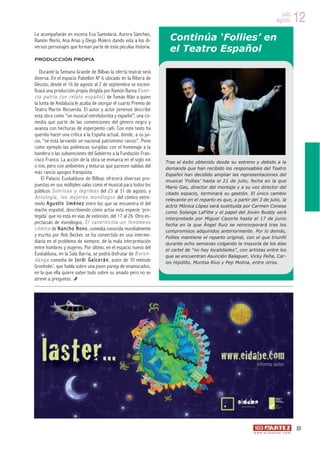 julio
                                                                                                                                            agosto          12
Le acompañarán en escena Eva Santolaria, Aurora Sánchez,
Ramón Merlo, Ana Arias y Diego Molero dando vida a los di-                      Continúa ‘Follies’ en
versos personajes que forman parte de esta peculiar historia.
                                                                                el Teatro Español
PRODUCCIÓN PROPIA

    Durante la Semana Grande de Bilbao la oferta teatral será
diversa. En el espacio Pabellón Nº 6 ubicado en la Ribera de
Deusto, desde el 16 de agosto al 2 de septiembre se esceni-
ficará una producción propia dirigida por Ramón Barea E s e n -
c i a p a t r i a ( u n r e l a t o e s p a ñ o l ) de Tomás Afán a quien
la Junta de Andalucía le acaba de otorgar el cuarto Premio de
Teatro Martín Recuerda. El autor y actor jienense describe
esta obra como “un musical retrofuturista y expañol”, una co-
media que parte de las convenciones del género negro y
avanza con hechuras de esperpento cañí. Con este texto ha
querido hacer una crítica a la España actual, donde, a su jui-
cio, “se está larvando un nacional patriotismo rancio”. Pone
como ejemplo las polémicas surgidas con el homenaje a la
bandera o las subvenciones del Gobierno a la Fundación Fran-
cisco Franco. La acción de la obra se enmarca en el siglo XVII                Tras el éxito obtenido desde su estreno y debido a la
o XVIII, pero con ambientes y texturas que parecen salidas del                demanda que han recibido los responsables del Teatro
más rancio apogeo franquista.                                                 Español han decidido ampliar las representaciones del
     El Palacio Euskalduna de Bilbao ofrecerá diversas pro-                   musical ‘Follies’ hasta el 21 de julio, fecha en la que
puestas en sus múltiples salas como el musical para todos los                 Mario Gas, director del montaje y a su vez director del
públicos S o n r i s a s y l á g r i m a s del 23 al 31 de agosto, y          citado espacio, terminará su gestión. El único cambio
A n t o l o g í a , l o s m e j o r e s m o n ó l o g o s del cómico extre-   relevante en el reparto es que, a partir del 3 de julio, la
meño A g u s t í n J i m é n e z entre los que se encuentra el del            actriz Mónica López será sustituida por Carmen Conesa
macho español, describiendo cómo actúa esta especie ‘pro-                     como Solange LaFitte y el papel del Joven Buddy será
tegida’ que no está en vías de extinción, del 17 al 26. Otro es-              interpretado por Miguel Cazorla hasta el 17 de junio
pectáculo de monólogos, E l c a v e r n í c o l a - u n f e n ó m e n o       fecha en la que Ángel Ruiz se reincorporará tras los
c ó m i c o de N a n c h o N o v o , comedia conocida mundialmente            compromisos adquiridos anteriormente. Por lo demás,
y escrita por Rob Becker, se ha convertido en una interme-                    Follies mantiene el reparto original, con el que triunfó
diaria en el problema de siempre, de la mala interpretación                   durante ocho semanas colgando la mayoría de los días
entre hombres y mujeres. Por último, en el espacio nuevo del                  el cartel de “no hay localidades”, con artistas entre los
Euskalduna, en la Sala Barria, se podrá disfrutar de B u r u n -              que se encuentran Asunción Balaguer, Vicky Peña, Car-
d a n g a comedia de J o r d i G a l c e r á n , autor de ‘El método          los Hipólito, Muntsa Rius y Pep Molina, entre otros.
Gronholm’, que habla sobre una joven pareja de enamorados,
en la que ella quiere saber todo sobre su amado pero no se
atreve a preguntar.




                                                                                                                                                            53
                                                                                                                         w w w. a r t e z b l a i . c o m
 