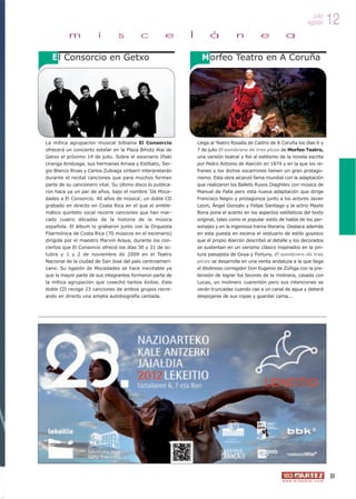 julio
                                                                                                                           agosto          12
          m            i        s         c          e      l         á           n           e           a

  E l Consorcio en Getxo                                          M orfeo Teatro en A Coruña




La mítica agrupación musical bilbaína El Consorcio              Llega al Teatro Rosalía de Castro de A Coruña los días 6 y
ofrecerá un concierto estelar en la Plaza Bihotz Alai de        7 de julio El sombrero de tres picos de Morfeo Teatro,
Getxo el próximo 14 de julio. Sobre el escenario Iñaki          una versión teatral y fiel al estilismo de la novela escrita
Uranga Amézaga, sus hermanas Amaia y Estíbaliz, Ser-            por Pedro Antonio de Alarcón en 1874 y en la que los re-
gio Blanco Rivas y Carlos Zubiaga Uribarri interpretarán        franes y los dichos socarrones tienen un gran protago-
durante el recital canciones que para muchos forman             nismo. Esta obra alcanzó fama mundial con la adaptación
parte de su cancionero vital. Su último disco lo publica-       que realizaron los Ballets Rusos Diaghilev con música de
ron hace ya un par de años, bajo el nombre ‘De Moce-            Manuel de Falla pero esta nueva adaptación que dirige
dades a El Consorcio. 40 años de música’, un doble CD           Francisco Negro y protagoniza junto a los actores Javier
grabado en directo en Costa Rica en el que el emble-            Leoni, Ángel Gonzalo y Felipe Santiago y la actriz Mayte
mático quinteto vocal recorre canciones que han mar-            Bona pone el acento en los aspectos estilísticos del texto
cado cuatro décadas de la historia de la música                 original, tales como el popular estilo de habla de los per-
española. El álbum lo grabaron junto con la Orquesta            sonajes y en la ingeniosa trama literaria. Destaca además
Filarmónica de Costa Rica (70 músicos en el escenario)          en esta puesta en escena el vestuario de estilo goyesco
dirigida por el maestro Marvin Araya, durante los con-          que el propio Alarcón describió al detalle y los decorados
ciertos que El Consorcio ofreció los días 30 y 31 de oc-        se sustentan en un verismo clásico inspirados en la pin-
tubre y 1 y 2 de noviembre de 2009 en el Teatro                 tura paisajista de Goya y Fortuny. El sombrero de tres
Nacional de la ciudad de San José del país centroameri-         picos se desarrolla en una venta andaluza a la que llega
cano. Su ligazón de Mocedades se hace inevitable ya             el libidinoso corregidor Don Eugenio de Zúñiga con la pre-
que la mayor parte de sus integrantes formaron parte de         tensión de lograr los favores de la molinera, casada con
la mítica agrupación que cosechó tantos éxitos. Este            Lucas, un molinero cuarentón pero sus intenciones se
doble CD recoge 23 canciones de ambos grupos recre-             verán truncadas cuando cae a un canal de agua y deberá
ando en directo una amplia autobiografía cantada.               despojarse de sus ropas y guardar cama...




                                                                                                                                           55
                                                                                                        w w w. a r t e z b l a i . c o m
 