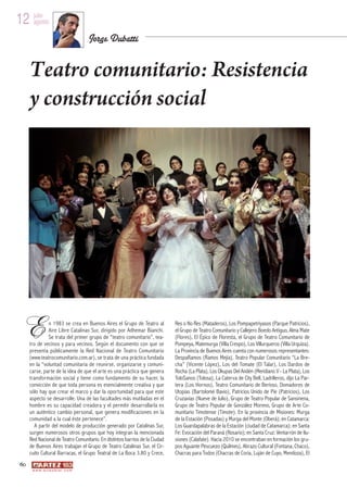 12 julio
   agosto

                                          Jorge Dubatti


      Teatro comunitario: Resistencia
      y construcción social




 E              n 1983 se crea en Buenos Aires el Grupo de Teatro al
                Aire Libre Catalinas Sur, dirigido por Adhemar Bianchi.
                Se trata del primer grupo de “teatro comunitario”, tea-
      tro de vecinos y para vecinos. Según el documento con que se
                                                                              Res o No Res (Mataderos), Los Pompapetriyasos (Parque Patricios),
                                                                              el Grupo de Teatro Comunitario y Callejero Boedo Antiguo, Alma Mate
                                                                              (Flores), El Épico de Floresta, el Grupo de Teatro Comunitario de
                                                                              Pompeya, Matemurga (Villa Crespo), Los Villurqueros (Villa Urquiza).
      presenta públicamente la Red Nacional de Teatro Comunitario             La Provincia de Buenos Aires cuenta con numerosos representantes:
      (www.teatrocomunitario.com.ar), se trata de una práctica fundada        DespaRamos (Ramos Mejía), Teatro Popular Comunitario “La Bre-
      en la “voluntad comunitaria de reunirse, organizarse y comuni-          cha” (Vicente López), Los del Tomate (El Talar), Los Dardos de
      carse, parte de la idea de que el arte es una práctica que genera       Rocha (La Plata), Los Okupas Del Andén (Meridiano V - La Plata), Los
      transformación social y tiene como fundamento de su hacer, la           ToloSanos (Tolosa), La Caterva de City Bell, Ladrilleros, dijo La Par-
      convicción de que toda persona es esencialmente creativa y que          tera (Los Hornos), Teatro Comunitario de Berisso, Domadores de
      sólo hay que crear el marco y dar la oportunidad para que este          Utopías (Bartolomé Bavio), Patricios Unido de Pie (Patricios), Los
      aspecto se desarrolle. Una de las facultades más mutiladas en el        Cruzavías (Nueve de Julio), Grupo de Teatro Popular de Sansinena,
      hombre es su capacidad creadora y el permitir desarrollarla es          Grupo de Teatro Popular de González Moreno, Grupo de Arte Co-
      un auténtico cambio personal, que genera modificaciones en la           munitario Timotense (Timote). En la provincia de Misiones: Murga
      comunidad a la cual éste pertenece”.                                    de la Estación (Posadas) y Murga del Monte (Oberá); en Catamarca:
         A partir del modelo de producción generado por Catalinas Sur,        Los Guardapalabras de la Estación (ciudad de Catamarca); en Santa
      surgen numerosos otros grupos que hoy integran la mencionada            Fe: Evocación del Paraná (Rosario); en Santa Cruz: Ventarrón de Ilu-
      Red Nacional de Teatro Comunitario. En distintos barrios de la Ciudad   siones (Calafate). Hacia 2010 se encontraban en formación los gru-
      de Buenos Aires trabajan el Grupo de Teatro Catalinas Sur, el Cir-      pos Aguante Pescuezo (Quilmes), Abrazo Cultural (Fontana, Chaco),
      cuito Cultural Barracas, el Grupo Teatral de La Boca 3.80 y Crece,      Chacras para Todos (Chacras de Coria, Luján de Cuyo, Mendoza), El
 60
       w w w. a r t e z b l a i . c o m
 