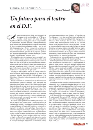 julio
                                                                                                                                                      agosto         12
PIEDRA DE SACRIFICIO
                                                                                            Jaime Chabaud


Un futuro para el teatro
en el D.F.
A               invitación del actor Héctor Bonilla, asistí el pasado 13 de
                junio a una reunión con el candidato por el PRD (las iz-
                quierdas) a Jefe de Gobierno de la capital: el Dr. Miguel
Ángel Mancera. Me sentí honrado y preocupado por la responsabilidad
de hablar a nombre de quienes se dedican al teatro profesional artís-
                                                                                nas de teatros independientes como El Milagro, el Círculo Teatral, el
                                                                                Foro Shakespeare y, entre otros pocos, Marionetas de la Esquina (pró-
                                                                                ximo a abrir) son ejemplos de tenacidad y también de propuestas ar-
                                                                                tísticas que tienen mucho qué decir a nuestros conciudadanos.
                                                                                Queremos teatros de bolsillo para toda la ciudad, de 100, 150 o 200
tico en nuestra ciudad. Reuní a la brevedad propuestas de una docena            butacas; que no persigan el lucro sino la noción de convivio. Y para ello
de líderes de opinión del gremio (bastante disímiles) y sumé las coin-          se requiere cambiar los reglamentos, los cuales hoy hacen que sea más
cidencias para presentar a Mancera un documento que pudiera su-                 fácil abrir un antro que un teatro en esta ciudad. También se requiere
marse a una agenda de cultura. Reproduzco a continuación, parte del             de estímulos fiscales para los foros independientes, y que la SC haga el
texto, entendiendo también, que varias de las propuestas que hace-              acompañamiento, en metálico, de los proyectos artísticos ciudadanos.
mos, se pueden extender al futuro Presidente de la República y a quien          Recuerde que la intensa vida teatral de Buenos Aires ha estimulado la
designe al frente del llamado “subsector” cultura.                              derrama económica por turismo en los últimos años.
   El teatro, a diferencia de otras artes, o se hace en comunidad y para            Pedimos también que las propiedades y el dinero que se incautan al
la comunidad, o no es teatro. Además, el teatro mal educa o bien educa,         crimen organizado sean dedicados a la educación y la cultura.
pero educa. Da identidad y despierta conciencias, por ello se le tenía un           Pedimos implementar la educación artística obligatoria en las es-
miedo atroz antes del cine, y de vez en cuando retornan los temores a           cuelas desde preescolar hasta preparatoria. Es responsabilidad de los
pesar de sus alcances no masivos. Es el arte de la comparecencia del            gobiernos no sólo contribuir a la creación de públicos sino a la de me-
actor ante una audiencia, es el arte más social y constructor de mila-          xicanos sensibles. Queremos que el Programa de Teatro Escolar que el
gros transformadores de comunidades. Es un instrumento de altísima              INBA lleva a cabo en coordinación con la SEP a nivel nacional sea asu-
efectividad para la reconstrucción del tejido social.                           mido a plenitud por el GDF. Se ha comprobado en estudios diversos
   Justo hoy uno de los problemas centrales del quehacer teatral artís-         que la participación de niños y jóvenes en procesos creativos teatrales,
tico de la ciudad de México es la falta de espacios. Los teatros perte-         propicia un desarrollo mayor del hemisferio creativo del cerebro y ca-
necientes al Sistema de Teatros del GDF, al INBA, a Conaculta y a las           tapulta las capacidades cognitivas de los jóvenes, además de dotar de
Universidades Públicas son insuficientes para atender la demanda de             seguridad y capacidad expresiva, corporal y verbal. Ayuda a que reco-
públicos y artistas.                                                            nozcan sus emociones y las manejen de mejor manera dentro del con-
   Por otra parte, existe una concentración absurda de teatros en sólo          texto social.
dos delegaciones: Coyoacán y Cuauhtémoc. ¿Sabía usted que en Izta-                  Fundamental resulta la creación de tres nuevas instancias: Una Es-
palapa, si incluimos Tláhuac, Iztacalco, Chalco, Texcoco y Neza, existen        cuela superior para la formación profesional en Artes en el DF; un or-
4 y medio millones de personas que no cuentan con servicios cultura-            ganismo similar al Fondo Nacional para la Cultura y las Artes que articule
les? Es la población de todo el Uruguay. ¿Se da cuenta? Y salvo el Faro         programas de becas y apoyos individuales y colectivos para las artes
de Oriente y algún foro más, dicha zona de la ciudad no cuenta con in-          en general; y un Observatorio Cultural Ciudadano que tendrá por fun-
fraestructura cultural. La Universidad Autónoma Metropolitana Unidad            ción acompañar a las autoridades en la construcción de las políticas y
Iztapalapa tiene en marcha el proyecto del Centro Cultural Metropoli-           proyectos en la materia al tiempo que vigilará su aplicación rigurosa.
tano, con librería, tres teatros, dos cines, el museo de la vida y otros ser-       El GDF destina el 2 % de su presupuesto al sector Cultura. Sólo el 0.3
vicios. Ése, por ejemplo, es un proyecto que requiere con urgencia de           % es asignado a la SC en tanto el 1.7% se distribuye en las Delega-
inversión Federal y del gobierno del DF.                                        ciones. Esto es un error fatal que denigra aún a la inteligencia más
   Es también urgente que los Teatros del IMSS (institución que hace            pobre. Es urgente fortalecer a la Secretaría de Cultura del GDF quitán-
años no sabe qué hacer con ellos) pasen a manos de la Secretaría de             dole a las Delegaciones los miles de millones que no sólo no se gastan
Cultura del GDF, así como al Conaculta o los Institutos, Consejos o Se-         en un proyecto cultural articulado, sino que además terminan funcio-
cretarías de Cultura de los Estados de la República. Le solicitamos la re-      nando como la caja chica de los Señores Delegados. Del presupuesto
cuperación de auditorios, teatros y bodegas abandonados para                    para cultura, en México se gasta entre el 80 y el 90% en operación y
convertirlos en espacios escénicos que, administrados por grupos ar-            burocracia. Una política cultural sólida debe estar en manos de espe-
tísticos con un proyecto, cumplan una tarea social, no generen más bu-          cialistas probados en la gestión cultural y no necesariamente en com-
rocracia y pongan los medios de producción en manos de los artistas.            pañeros artistas que no poseen tal capacidad. Si el personaje que usted
   Por favor, cambiemos el rostro de nuestra ciudad, como lo hicieron           elija reúne ambas cualidades sería magnífico. Necesitamos al frente de
en Bogotá y en Buenos Aires con la proliferación de pequeños espacios           la Secretaría de Cultura del GDF a profesionales que escuchen, que
escénicos. Queremos teatros de bolsillo para toda la ciudad. Teatros            acepten a los gremios artísticos como interlocutores y que no descali-
de barrio que reconstruyan el tejido social. Las experiencias ciudada-          fiquen a nadie.
                                                                                                                                                                     67
                                                                                                                                  w w w. a r t e z b l a i . c o m
 
