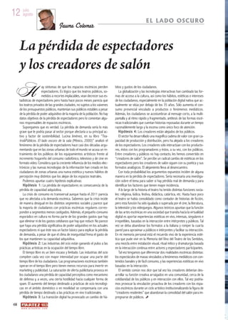 12 julio
   agosto
                                                                                                               EL LADO OSCURO
                                         Jaume Colomer


     La pérdida de espectadores
     y los creadores de salón
H                            ay síntomas de que los espacios escénicos pierden
                             espectadores. Es lógico que los teatros públicos, so-
                             metidos a recortes implacables, vean decrecer sus es-
     tadísticas de espectadores pero hasta hace pocos meses parecía que
     los teatros privados de las grandes ciudades, no sujetos a los vaivenes
                                                                                     bitos y gustos de los ciudadanos.
                                                                                        La globalización y las tecnologías interactivas han cambiado las for-
                                                                                     mas de acceso a la cultura, así como los hábitos, estéticas e intereses
                                                                                     de los ciudadanos, especialmente en la población digital nativa que ac-
                                                                                     tualmente se sitúa por debajo de los 35 años. Sólo aumenta el con-
     de los presupuestos públicos, mantenían sus públicos estables a pesar           sumo presencial vinculado a productos o fenómenos mediáticos.
     de la pérdida de poder adquisitivo de la mayoría de la población. No hay        Además, los ciudadanos se acostumbran al mensaje corto, a la multi-
     datos objetivos de la pérdida de espectadores pero lo comentan algu-            pantalla y al ritmo rápido y fragmentado, antítesis de las formas escé-
     nos responsables de espacios escénicos.                                         nicas tradicionales que cuentan historias reposadas durante un tiempo
        Supongamos que es verdad. La pérdida de demanda sería lo más                 razonablemente largo y la escena como único foco de atención.
     grave que le podría pasar al sector porque afectaría a su principal ac-            H i p ó t e s i s 4 : Los creadores están alejados de los públicos.
     tivo y factor de sostenibilidad. Lucina Jiménez, en su libro “Tea-                 El sector ha desarrollado una magnífica cadena de valor con gran ca-
     tro&Públicos. El lado oscuro de la sala (México, 2000)” analizó el              pacidad de producción y distribución, pero ha alejado a los creadores
     fenómeno de la pérdida de espectadores hace casi dos décadas argu-              de los espectadores. Los creadores sólo interactúan con los producto-
     mentando que en las zonas urbanas de todo el mundo se acusa un re-              res, éstos con los programadores y éstos, a su vez, con los públicos.
     traimiento de los públicos de los equipamientos artísticos frente al            Entre creadores y públicos no hay contacto, les hemos convertido en
     incremento hogareño del consumo radiofónico, televisivo y de cine en            “creadores de salón”. Se percibe un radical cambio de estéticas en los
     formato video. Considera que la creciente influencia de los medios elec-        espectadores pero los creadores de salón siguen con su poética y sus
     trónicos y las nuevas tecnologías de la información han creado en los           formatos analógicos. El alejamiento lleva al desencuentro.
     ciudadanos de zonas urbanas una nueva estética y nuevos hábitos de                 Con toda probabilidad los argumentos expuestos inciden de alguna
     percepción muy distintos que los alejan de los espacios teatrales.              manera en la pérdida de espectadores. Sería necesaria una investiga-
        Podemos apuntar cuatro hipótesis explicativas:                               ción sobre el tema para saber si hay pérdida real de demanda y para
        H i p ó t e s i s 1 : La pérdida de espectadores es consecuencia de la       identificar los factores que tienen mayor incidencia.
     pérdida de capacidad adquisitiva.                                                  A lo largo de la historia el teatro ha tenido distintas funciones socia-
        La crisis de consumo es transversal aunque hasta el 2011 parecía             les: religiosa, lúdica, festiva, didáctica, catártica, etc. Hasta hace poco
     que no afectaba a la demanda escénica. Sabemos que la crisis incide             el teatro se había consolidado como contador de historias de ficción,
     de manera desigual en los distintos segmentos sociales y parece que             pero esta función ha sido igualada o superada por el cine, la literatura,
     la mayoría de ciudadanos con prácticas escénicas regulares corres-              la televisión y los videojuegos. Algunos teóricos apuntan que la función
     ponden a segmentos menos castigados. Además, el pequeño consumo                 de las artes escénicas en una sociedad que transita hacia la virtualidad
     esporádico en cultura no forma parte de los grandes gastos que hay              digital es aportar experiencias estéticas en vivo, intensas, singulares e
     que eliminar ni de los gastos cotidianos que hay que reducir. No parece         irrepetibles, basadas en la interacción entre intérpretes y públicos. Tal
     que haya una pérdida significativa de poder adquisitivo en los actuales         vez se deba abandonar los formatos a la italiana y romper la cuarta
     espectadores ni que éste sea un factor básico para explicar la pérdida          pared para aproximar a públicos e intérpretes y facilitar su interacción.
     de demanda, a pesar de que el clima de inseguridad frena el gasto de            En mi memoria personal está el recuerdo vivo de la experiencia esté-
     los que mantienen su capacidad adquisitiva.                                     tica que pude vivir en la Memoria del Vino del Teatro de los Sentidos,
        H i p ó t e s i s 2 : Las industrias del ocio están ganando el pulso a las   una mezcla entre instalación visual, ritual mítico y dramaturgia basada
     prácticas artísticas en la ocupación del tiempo libre.                          en la interacción continua entre actores y espectadores participantes.
        El tiempo libre es un bien escaso y limitado. Las industrias del ocio           Tal vez tengamos que diferenciar dos realidades escénicas distintas:
     compiten cada vez con mayor intensidad por ocupar una parte del                 los espectáculos de masas vinculados a fenómenos mediáticos con con-
     tiempo libre de los ciudadanos. Las programaciones escénicas también            tenidos banales y de fácil consumo, y las experiencias estéticas en vivo
     operan en el tiempo libre pero tienen menos recursos para invertir en           basadas en la interacción.
     marketing y publicidad. La saturación de oferta publicitaria provoca en            El sentido común nos dice que tal vez los creadores deberían des-
     los ciudadanos una pérdida de capacidad perceptiva como mecanismo               arrollar su función creativa arraigados en una comunidad, cerca de la
     de defensa y, a veces, una cierta hostilidad hacia cualquier forma de           cotidianidad de los públicos y en interacción con ellos. Tal vez podría-
     spam. El aumento del tiempo destinado a prácticas de ocio tecnológi-            mos provocar la vinculación proactiva de los creadores con los espa-
     cas en el ámbito doméstico o en movilidad se compensaría con una                cios escénicos durante un ciclo artístico institucionalizando la figura de
     pérdida de tiempo destinado a las prácticas en vivo tradicionales.              “creadores residentes” que abandonan la comodidad del salón para im-
        H i p ó t e s i s 3 : La transición digital ha provocado un cambio de há-    pregnarse de públicos.
68
      w w w. a r t e z b l a i . c o m
 