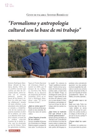 12 julio
   agosto



                                               Gente de palabra: Antonio Rodríguez


     “Formalismo y antropología
     cultural son la base de mi trabajo”




     A nt oni o R odríguez A lm o-              f i g ur a e l P re m io N a c i on a l   la novela”. Era entonces la        pontáneo (otra contradicción
     d óv ar (Alc alá d e Gua-                  de Liter atur a Infantil y                “moda” académica: la narrati-      aparente). Los más grandes
     dai ra, Se villa, 1 94 1), es              Ju venil en 2005, por El                  vidad. Y dentro de las narra-      escritores españoles han culti-
     un p rolífico e scrit or que               b osq ue de l os su eño s.                ciones me di de bruces con los     vado en secreto esa armonía
     c uen ta c on más d e cin-                 La escr itora Ana María                   cuentos orales, a través de la     extraña: Arcipreste de Hita, el
     cuenta títulos, entre no-                  Matute, en su discur so                   obra de Vladimir Propp, La         autor de El lazarillo de Tormes
     vela (Si el coraz ón                       d e a ce p t a c ió n d e l Pr e mi o     morfología del cuento, que me      (probablemente Alfonso de
     p ensar a), p o esía (A                    C erva nte s, 2010, se re -               fascinó. Y sigue siendo uno de     Valdés), Cervantes, Quevedo...
     pesar de los dioses), te-                  f ir ió a Rodr íguez Almo-                mis libros de cabecera, junto
     atr o (La niña q ue r ieg a                dóvar como “El ter cer                    con La rama dorada. Es decir,      ¿U n nar rador nace o se
     l as a l ba ha ca s) , en sa y o           h e r m a n o G r i mm ” .                formalismo y antropología cul-     hace?
     (E l tex to in fi nit o), y u n a                                                    tural son la base de todo mi       Nadie nace nada. Todos nos
     a b und an t e o br a de d i ca d a        ¿Qué es contar para ti ?                  trabajo sobre los cuentos tra-     hacemos algo. Yo me hice na-
     al estudio y rehabilita-                   Revivir una forma de literatura,          dicionales.                        rrador también sin darme
     ción de los cuentos po-                    antaño la más extendida. Re-                                                 cuenta. Un día que fui a pre-
     pulares (Cuentos al amor                   frescar las raíces de nuestra             ¿Qu é tiene la tr ad ición         sentar mis cuentos escritos a
     de la lumbre), así como                    cultura.                                  oral que ofr ecer a las            un colegio, un niño me dijo: ¿Y
     a s u d if u s i ón e n t r e e l pú -                                               nuevas g ene raciones ?            por qué no nos los cuentas? Y
     blico inf an til, a t ravés de             ¿Cómo llega ste a l mundo                 Aunque parezca paradójico, la      ahí empezó el lío.
     la célebre colección                       de l os cuentos?                          “literatura oral” (contradicción
     C ue nto s d e l a m ed ia lu-             Casi por casualidad. Al término           en los términos) es la base de     ¿Tien en edad los cuen-
     nita, qu e h a alcanzado                   de mi licenciatura en Filología           nuestra cultura, y siempre que     t os?
     ya los 64 títulos. Entr e                  Moderna empecé a preparar la              se vuelve a ella se descubre el    En absoluto. Los cuentos ora-
     l o s ga l a rd o ne s r ec i b id o s,    tesis sobre “La estructura de             valor poético del lenguaje es-     les son para todos los presen-
70
      w w w. a r t e z b l a i . c o m
 