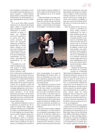 julio
                                                                                                                                           agosto         12
jeres sometidas a sus designios, y la acti-   en vilo al público, y lograron establecer un        tanto para los protagonistas como para
tud vengativa hacia todo aquel que no es-     intenso rapport con las desventuras de un           todos aquellos involucrados en la relación.
tuviera dispuesto a rendirle pleitesía,       viejo vagabundo que ya lo ha perdido                Tutores cómplices, maridos traicionados,
Spacey esbozó un claro perfil de quienes,     todo.                                               enemigos buscando un motivo de ven-
históricamente, han desestabilizado y si-        La falta de propósito en las vidas de los        ganza se entrecruzan en el lugar del en-
guen desestabilizando nuestras socieda-       personajes redundó aquí en un despro-               cuentro entre Giovanni y Annabella; un
des.                                          pósito del cual Pinter extrajo el fermento          lugar que la dirección de Declan Donne-
    Por su parte Simon Callow, buscando       con el cual enfrentarlos, intercambiando            llan ubicó en el territorio más idóneo, es
adentrarse en la mente del genial bardo       papeles y transformando al perseguidor              decir, la cama.
inglés y dibujar un intrigante perfil del     en perseguido –a la manera de su adap-                 Sobre sus sábanas de raso rojo se con-
mismo, desplegó en Being                                                                                       sumaron y consumieron pa-
Shakespeare un extenso                                                                                         siones, intrigas, crímenes y
muestrario de gestos, al                                                                                       claudicaciones con ardor y
tiempo que meditaba                                                                                            gusto, mediante una mise-en-
acerca de la capacidad de                                                                                      scène que trasladó la acción
la creación para alterar                                                                                       al momento presente, y al es-
nuestra percepción del                                                                                         pacio de un dormitorio igual-
mundo. Este espectáculo                                                                                        mente encendido tanto en el
unipersonal, concebido por                                                                                     colorido como en la miríada
Jonathan Bate y el mismo                                                                                       de personajes entre los cua-
Callow, y dirigido por Tom                                                                                     les hallamos, al interior de la
Cairns para el Ambassador                                                                                      trama jacobina, muy contem-
Theatre Group británico, re-                                                                                   poráneos travestis y strippers.
cogió los hechos conocidos                                                                                     Este guiño camp deslastró la
de la vida de Shakespeare,                                                                                     obra de una solemnidad que
combinándolos con frag-                                                                                        en su momento y hasta bien
mentos presumiblemente                                                                                         entrado el siglo veinte tuvo la
autobiográficos de sus                                                                                         pieza, multiplicándose a partir
obras.                                                                                                         de los años setenta las pro-
    El resultado fue un esti-                                                                                  ducciones teatrales y adapta-
mulante monólogo que per-                                                                                      ciones a la pantalla.
mitió mostrar la amplia                                                                                           Siguiendo los lineamientos
gama de Callow como actor,                                                                    Richard III
                                                                                                               del nombre de la compañía
escritor, raconteur, e intér-                                                                                  –extraído de A Midsummer
prete, involucrando simultáneamente al        tación cinematográfica de la novela de              Night’s Dream de Shakespeare– la versión
espectador en los pormenores de la exis-      Robin Maugham The Servant (1963)– en                del Cheek by Jowl buscó incentivar la inti-
tencia del dramaturgo, desde sus años de      tanto iba deshilándose la trama, cuyos              midad entre el público, los actores y el
estudiante en su ciudad natal de Stratford    visos tragicómicos desembocaron en una              texto con objeto de adentrarnos en el
upon Avon, casamiento y paternidad,           desventura generalizada de la cual nin-             temperamento de los personajes, y justi-
hasta la época de los mayores triunfos en     guno podía escapar.                                 ficar su compor tamiento mediante las
Londres. Con su agudeza y sentido del            Una realidad que la puesta en escena             conjunciones con los demonios de los
humor este artista llenó los blancos en la    resaltó, desde lo asfixiante de la atmós-           propios espectadores. Una táctica que la
cronología shakesperiana, a la vez que in-    fera del cuarto donde se amontonaban                intensa actuación hizo patente, apoyán-
corporaba anécdotas extraídas de su ima-      muebles y objetos sin concierto alguno, y           dose simultáneamente en un amplio es-
ginario particular a fin de inscribir         entre los cuales se movilizaron las mise-           pectro musical, desde los cantos
experiencias personales e íntimas dentro      rias del conjunto, si bien parecía que nin-         gregorianos hasta la música disco, para
del trabajo actoral. Un trabajo por partida   guno de los personajes era realmente                transformar por instantes la puesta en
doble pues le dio vida a una faceta de Wi-    consciente de su precariedad. Otra carac-           una fiesta tecno-retro-kitsch donde la au-
lliam Shakespeare de la cual no se ha con-    terística del teatro de Pinter, interesado en       diencia se incorporaría vicariamente a fin
servado registro alguno.                      resaltar los manejos del caudillaje y las di-       de celebrar, más que condenar, los exce-
    Otra absorbente meditación en torno a     námicas de la opresión, que quienes con-            sos de sus protagonistas.
la existencia y sus devenires fue The Ca-     trolan y manipulan ejercen sobre los más               La desmesura de las acciones, puestas
retaker de Harold Pinter, dirigida por        indefensos.                                         a destacar el heroísmo de la debilidad de
Christopher Morahan para el Royal Bath           Las consecuencias morales y religiosas           quienes sufren sus consecuencias, fue el
de Londres. El versátil Jonathan Pryce, en    de la manipulación y el control encontra-           punto álgido de la interpretación que el
el rol del indigente que encuentra alber-     ron una expresión muy acabada en la pro-            Maly Drama Theatre de San Petersburgo
gue en la caótica habitación donde convi-     ducción de ‘Tis Pity She’s a Whore por el           trajo a BAM de Three Sisters de Chéjov, di-
ven dos hermanos mentalmente                  Cheek by Jowl de Londres. Esta polémica             rigida por Lev Dodin. Aquí Olga, Masha e
desequilibrados, cautivó a la audiencia       obra de John Ford, contemporáneo del                Irina volvieron a rememorar la felicidad de
con un nutrido catálogo de expresiones;       mismo Shakespeare, centra las relaciones            un pasado irrepetible, para reconciliarse
desde el temor, pasando por la rabia, la      incestuosas entre hermanos, y las san-              con las desdichas de un presente opre-
avaricia y la desesperación mantuvieron       grientas consecuencias que el acto tendrá           sivo, mientras aspiraban a la dicha de un
                                                                                                                                                          77
                                                                                                                       w w w. a r t e z b l a i . c o m
 
