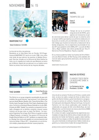 7 
artez 
NOVIEMBRE 13 14 15 
HOTEL 
TIEMPO DE LUZ 
Sala Z 
22:00h 
Tiempo de luz es el primer 
larga duración de HOTEL, pero 
apenas son necesarias un par 
de canciones para darse cuenta de que no estamos ante 
un grupo neófito que expresa sus primeros balbuceos en 
busca de un sonido y de una identidad; se trata de un só-lido 
trabajo que muestra la evolución y maduración de la 
banda zaragozana, tras la experiencia acumulada en los 
dos EP’s que grabaron entre 2008 y 2011, La suite de Marc 
Star y Mujer satélite, este último producido por Yosu R. 
García (La Tercera República, Tequila, Loquillo). 
En su música podemos hallar las huellas de Chris Robin-son 
y los Black Crowes, de Neil Young y otros adalides del 
rock de sabor genuinamente americano, de los Faces de 
Rod Stewart… 
www.hotel-musica.com 
MARYONE FLY 
Sala Credence / 22:00h 
La loca de los hits y las pelucas. 
Residente en la Sala Boite Hits en Florida 135 (Fraga- 
Huesca) MARYONE FLY nació en el año 1988, cinco años 
más tarde de que abriera las puertas el Malaka Disco-pub. 
Este bar situado en La Almunia de Doña Godina ha 
sido y es el culpable de la adicción que Maryone arrastra 
por la Música. Aparte de sus pelucas, en su maleta nunca 
faltan los éxitos más fuertes de las mejores décadas. 
THE SHIMM Sala Pub Eccos 
The Shimm es un grupo aragonés-neozelandés de pop-rock 
melódico (les gusta llamarlo “pop luminoso”) con influencias 
que van desde Weezer, Beatles, Ash, These Animal Men o The 
Smiths hasta Teenage Fanclub, Pink Floyd y Radiohead entre 
otros. Se formó en Auckland (Nueva Zelanda) en el año 2005. 
A finales de 2008, “Eyeball” (su cantante y compositor) se tras-ladó 
a Zaragoza con su familia y comenzó a buscar nuevos 
músicos con los que crear un nuevo The Shimm. Se incor-poran 
Esperanza Faci al bajo, Richi Pérez a la guitarra solista 
y Miguel Sanjuán a la batería. Tras granar el II Concurso de 
Aragón Musical Radio en el 2011, grabaron su segundo traba-jo, 
Overlap. Ese mismo año quedan en la tercera posición del 
concurso Ambar Z Music 2011. Actualmente, es una forma-ción 
estable, preparada para afrontar nuevos proyectos. 
www.myspace.com/bandshimm 
23:00h 
NACHO ESTÉVEZ 
CUANDO TOCO BIEN 
LA BOCA ME SABE A 
SANGRE 
La Campana de los 
Perdidos / 23:00h 
Una cita de la cantaora Tía Anica la Piriñaca cuando canto 
bien, la boca me sabe a sangre da título al debut disco-gráfico 
de Nacho Estévez, guitarrista flamenco zaragoza-no 
que se estrena en solitario. Durante años, Nacho ha 
formado parte del Alejandro Monserrat Grupo, formación 
flamenca con tres discos publicados, pero también ha 
colaborado con grupos de folk como Biella Nuei, de rock 
(Malamente, Los Cármenes), de música electrónica (DAB) 
o con Bunbury o Navajita Plateá. 
En La boca me sabe a sangre plasma las experiencias acu-muladas 
a lo largo de los últimos años a través de siete com-posiciones 
de honda raíz flamenca: guajira, soleá, bulerías, 
taranta, farruca, tangos y rumba. Sin perder de vista las esen-cias, 
pero mostrando un estilo personal. Habla a través de su 
guitarra y su música tiene el sabor de la sangre flamenca. 
producciones.siamm.es/nachoestevez.html 
 