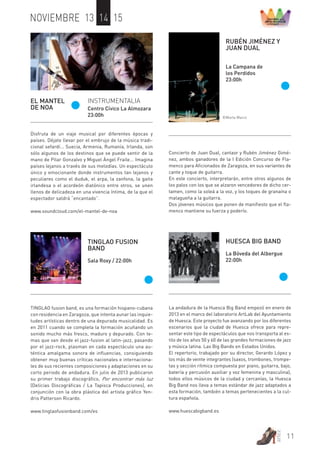11 
artez 
NOVIEMBRE 13 14 15 
EL MANTEL 
DE NOA 
INSTRUMENTALIA 
Centro Cívico La Almozara 
23:00h 
Disfruta de un viaje musical por diferentes épocas y 
países. Déjate llevar por el embrujo de la música tradi-cional 
sefardí... Suecia, Armenia, Rumanía, Irlanda, son 
sólo algunos de los destinos que se puede sentir de la 
mano de Pilar Gonzalvo y Miguel Ángel Fraile... Imagina 
países lejanos a través de sus melodías. Un espectáculo 
único y emocionante donde instrumentos tan lejanos y 
peculiares como el duduk, el arpa, la zanfona, la gaita 
irlandesa o el acordeón diatónico entre otros, se unen 
llenos de delicadeza en una vivencia íntima, de la que el 
espectador saldrá “encantado”. 
www.soundcloud.com/el-mantel-de-noa 
RUBÉN JIMÉNEZ Y 
JUAN DUAL 
La Campana de 
los Perdidos 
23:00h 
©Marta Marco 
Concierto de Juan Dual, cantaor y Rubén Jiménez Gimé-nez, 
ambos ganadores de la I Edición Concurso de Fla-menco 
para Aficionados de Zaragoza, en sus variantes de 
cante y toque de guitarra. 
En este concierto, interpretarán, entre otros algunos de 
los palos con los que se alzaron vencedores de dicho cer-tamen, 
como la soleá a la voz, y los toques de granaína o 
malagueña a la guitarra. 
Dos jóvenes músicos que ponen de manifiesto que el fla-menco 
mantiene su fuerza y poderío. 
HUESCA BIG BAND 
La Bóveda del Albergue 
22:00h 
La andadura de la Huesca Big Band empezó en enero de 
2013 en el marco del laboratorio ArtLab del Ayuntamiento 
de Huesca. Este proyecto fue avanzando por los diferentes 
escenarios que la ciudad de Huesca ofrece para repre-sentar 
este tipo de espectáculos que nos transporta al es-tilo 
de los años 50 y 60 de las grandes formaciones de jazz 
y música latina. Las Big Bands en Estados Unidos. 
El repertorio, trabajado por su director, Gerardo López y 
los más de veinte integrantes (saxos, trombones, trompe-tas 
y sección rítmica compuesta por piano, guitarra, bajo, 
batería y percusión auxiliar y voz femenina y masculina), 
todos ellos músicos de la ciudad y cercanías, la Huesca 
Big Band nos lleva a temas estándar de jazz adaptados a 
esta formación, también a temas pertenecientes a la cul-tura 
española. 
www.huescabigband.es 
TINGLAO FUSION 
BAND 
Sala Roxy / 22:00h 
TINGLAO fusion band, es una formación hispano-cubana 
con residencia en Zaragoza, que intenta aunar las inquie-tudes 
artísticas dentro de una depurada musicalidad. Es 
en 2011 cuando se completa la formación acuñando un 
sonido mucho más fresco, maduro y depurado. Con te-mas 
que van desde el jazz-fusion al latin-jazz, pasando 
por el jazz-rock, plasman en cada espectáculo una au-téntica 
amalgama sonora de influencias, consiguiendo 
obtener muy buenas críticas nacionales e internaciona-les 
de sus recientes composiciones y adaptaciones en su 
corto periodo de andadura. En julio de 2013 publicaron 
su primer trabajo discográfico, Por encontrar más luz 
(Delicias Discográficas / La Tapisca Producciones), en 
conjunción con la obra plástica del artista gráfico Yen-dris 
Patterson Ricardo. 
www.tinglaofusionband.com/es 
 