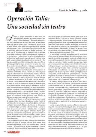 14 septiembre Javier Villán Cronicón de Villán... y corte 
Operación Talía: 
Una sociedad sin teatro 
66 
iempre se dijo que una sociedad sin teatro estaba con-denada 
a perecer. Y pereció. Al no tener conciencia de sí 
misma, carecía de identidad y, al no tener identidad, era 
una abstracción en manos de cuatro mercaderes del pensamiento. 
Nadie creyó que eso pudiera ocurrir. Y, sin embargo, ocurrió. No fue 
de golpe, sino que fueron apareciendo signos y profecías que nadie 
quiso interpretar o lo hizo correctamente. De pronto un dia las salas 
de la Metrópoli aparecieron cerradas, las taquillas precintadas y las 
pocas colas de despistados que no habían percibido la anomalía, 
desbaratadas a palos por la policía. Los ciudadanos se refugiaron en 
los bares próximos y acabaron todos borrachos, incluidos los policías 
que tomaron al asalto barra y despensa. La gente más joven pensó 
que la salvación estaba en las salas alternativas, mas cuando a ellas 
llegó las encontró convertidas en cenizas. Los teatreros prefirieron 
quemarlas y, en algunos casos, perecer entre las llamas. Ese mismo 
dia se reunió el Consejo de Ministros y se dio por concluida la Opera-ción 
Talia que había empezado muchos años antes. 
Cuando llegó la democracia, los habitantes de Iberia creyeron, sin 
demasiados fundamentos para su raciocinio, que había llegado el 
tiempo de la libertad. Era tan desconocida, tras una larga Dictadura, 
que sólo nombrarla creaba un estado de euforia y, a la vez, de des-concierto. 
Se dieron a la molicie y se produjo un estado de ánimo que 
un intelectual de rara condición dio en llamar “desarme ideológico”. 
Se llenaron, transitoriamente, las salas de teatro, creció la producción 
de poesía sin ton ni son y, puesto que la gente se reía a carcajadas 
en los patios de butacas, muchos dieron por alcanzado ese estado en 
que el hombre empieza a ser semejante a los dioses sin necesidades 
ni deseos. Lo de la risa y el teatro estaba bien; ya Aristóteles había en-salzado 
su valor terapéutico y otros, en sintonía, elevado a los altares 
la comedia como forma de convivencia. La risa, sin duda, es el primer 
síntoma de la inteligencia humana, aquello por lo que el hombre se 
distingue, con suprema jerarquía, de los demás mortales. 
Y Bertolt Brecht destacó en su Pequeño Organon, canon y teoría 
de todas las virtudes de un teatro liberador, que la primera función de 
farándula es divertir. Iberia, pues, era una fiesta. Quienes más belico-sos 
habían sido contra la Dictadura, divirtiéndose sin duda aunque 
no exentos de peligro, quienes más habían contribuido a cuartear los 
muros de la caverna, se tumbaron a la bartola, fiados en su ingenio 
y su sabiduría. Puesto que ha llegado la democracia, dejemos que la 
democracia solucione todos los problemas, que solo su nombre es 
garantía de libertad. Sobraba un teatro resistente, un teatro agitador 
que sacudiese las mentes; no había enemigo y apuntaba una Edad de 
Oro en el horizonte. 
Las cosas estaban claras: el Teatro Público e Institucional estaría 
al servicio de todas las ideologías tolerables por el sistema, repar-tiría 
dádivas y prebendas con una sola condición: talento y libertad 
creadora. Y el Teatro Privado, el de libre competitividad y comercio, 
se regiría por el patrón oro de la oferta y la demanda. Mas empezó a 
www. a r t e z b l a i . c o m 
descubrirse algo que casi todos habían olvidado; que el Estado es un 
instrumento de clase y que, como tal, repartía prebendas conforme 
a simpatías y afinidades. El Teatro Público, por otra parte, se sentía 
postergado y maldecía la taquilla, suprema ley del liberalismo más exi-gente, 
como fuente de todos sus males. Venía a pedir, en consecuen-cia, 
quedarse con las ganancias si las hubiere y que el Estado, en sus 
distintas administraciones, asumiera los riesgos y las pérdidas. Pronto 
se confundieron los dos planos, el público y el privado, el institucional 
y el empresarial, y empezó a montarse el cirio. 
Lo que no había conseguido la dictadura, matar el pensamiento 
crítico, aunque lo había amordazado silenciando todo brote regene-rador, 
lo consiguió la democracia por medios más refinados como la 
economía: libre pensamiento y libérrima libertad de creación, pero sin 
medios para ponerlos en práctica. Los gobiernos, daba igual el signo 
del que fueran, consideraron la cultura como despilfarro innecesario, 
restringieron apoyos y aumentaron impuestos; pero como siempre 
quedaban algunos privilegiados frente a la inmensa mayoría de los 
desfavorecidos, no pasaba nada A lo sumo, algunas algaradas de 
café; pero nada de aquel viejo teatro militante que obligaba a actuar 
a los guardias, nada de la subversión que desequilibraba y consumía 
las gastadas neuronas de los censores. La censura había sido abolida; 
pero autor o director de intenciones sesgadas o a otro partido, era 
abolido también. Fuera subvenciones, al enemigo ni agua. 
Se acentuaba el peligro de privatización del sector público teatral, 
como el de la sanidad o la educación. Pero pronto los más lerdos 
acabaron dándose cuenta de que no era tanto cuestión ideológica 
restrictiva como miedo a la cultura y, singularmente al teatro, como 
vivero de hombres libres. El teatro, fuente de agitación, como lejana 
amenaza de subversión. El golpe de gracia fue una brutal subida de 
impuestos, sin parangón en toda Europa, y aun en el mundo, que dejó 
a la farándula enfrentada al suicidio o al paro, o a ambas cosas a la 
vez. Se alzaron algunas voces discordantes, pero, en el fondo, todos 
admitieron que la democracia y la libertad tienen inconvenientes. Y los 
gobernantes siguieron alardeando de su naturaleza escrupulosamen-te 
democrática. 
Los más conspicuos o los más inocentes confiaban en una reacción 
del pueblo ante el cercenamiento solapado de sus derechos; pero no 
ocurrió. Los más avanzados empezaron a refugiarse en las pequeñas 
salas alternativas, en el teatro de barrio, más económico y más próxi-mo. 
Pero esta solución es una solución restringida que no alarma a 
los poderes, por virulento que sea el mensaje de algunas obras. A la 
postre, pongamos veinte salas; cuatro días a la semana y unos treinta 
espectadores por sesión, no llega a los quinientos semanales. La onda 
expansiva es mínima y los periódicos ni caso. Además, tanto los gran-des 
empresarios públicos como los jerifaltes oficiales consideran este 
teatro como una destrucción del tejido comercial debilitado ya por 
ellos y un enemigo en potencia. A partir de ahora les va a dar igual: 
todos al mismo saco. La operación Talia se ha consumado. 
S 
 