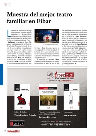 42
w w w . a r t e z b l a i . c o m
16 mayo
junio
L
a Muestra de Teatro Escolar del Bajo
Deba celebra su trigésima segunda
edición del 5 al 27 de mayo con una
programación dirigida en su totali-
dad al público familiar y que se desarrollará
en diversos espacios escénicos de Eibar.
La Baldufa presenta en el Teatro Coli-
seo una exquisita adaptación del clásico de
Carlo Collodi, Pinocchio, la historia de un
niño libre, sin prejuicios ni complejos con
personajes creados con papel y madera;
“un cuento que permite reflexionar sobre
valores como la educación, el esfuerzo, la
responsabilidad y la sinceridad”. Sobre el
mismo escenario, Mago Sun desplegará
los trucos más sorprendentes en Magic
Spectacular y BPM, o lo que es lo mismo,
los percusionistas Pablo Martín Jones, Mar-
tín Bruhn y Borja Barrueta proponen un
espacio para la experimentación a partir de
la música, con el juego como hilo conduc-
tor con Cada cosa a su tiempo, espectáculo
que realiza un recorrido por el ritmo en la
vida y en la música:
Los anfitriones de Narruzko Zezen
vuelven a poner en escena tras su estreno
en las Jornadas de Teatro de Eibar de este
año el montaje Objetos perdidos; el Teatro
del Complejo Educativo será también el lu-
gar en el que se podrá con el espectáculo
en 3D Barbantxo de Logela Multimedia,
El circo de la luna, –una obra protagoniza-
da por tres perdedores muy valientes que
narrarán las terribles consecuencias de la
avaricia de los ogros– de Teatro Paraíso y
el divertido montaje musical Canciones de
miedo y risas de La Familia Escalofrini.
Este año y como novedad, la Muestra
sale de los teatros y llegará a la Plaza Un-
zaga, lugar donde Los Galindos colocarán
su particular carpa, una yurta –vivienda de
los nómadas de Mongolia– en cuya pista
central realizarán varios pases de Miurta,
un espectáculo circense que deleitará a
grandes y pequeños.
Muestra del mejor teatro
familiar en Eibar
El circo de la luna de Teatro Paraíso
 