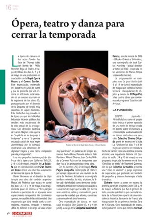 48
w w w . a r t e z b l a i . c o m
16 mayo
junio16 mayo
junio
L
a ópera de cámara en
dos actos Powder her
face de Thomas Adès
con libreto de Philip
Hensher llega al Teatro Arria-
ga de Bilbao los días 6, 7 y 8
de mayo en una producción en
asociación con la Royal Opera
House y el Covent Garden.
Este espectáculo, estrenado
en Londres en junio de 2008
y que se presenta por vez pri-
mera en el Estado, está basa-
do en un suceso ocurrido en
la Inglaterra de los años 60,
protagonizado por el divorcio
de la Duquesa de Argyll, muy
conocida en aquel momento.
Este hecho fue muy sonado en
la época ya que los tabloides
británicos hicieron públicos los
detalles más escabrosos de
la vida sexual de la protago-
nista. Con dirección escénica
de Carlos Wagner, esta ópera
es “explícita en su lenguaje e
imágenes” y narra “la penosa
escalada social de esta mujer
atormentada por la soledad,
mostrando una dimensión de
dignidad trágica y una cierta compasión
para la protagonista”.
Los más pequeños también podrán dis-
frutar de la ópera con Guillermo Tell (28,
219 y 30 de mayo), creación de La Baldu-
fa que en coproducción con el Gran Teatro
del Liceu ofrece una divertida adaptación
de la inmortal ópera de Rossini.
Daniel Veronese es el director de Bajo
terapia una obra del también argentino
Matías del Federico que estará en cartel
los días 12, 13 y 14 de mayo. Esta tragi-
comedia pone en escena a “tres parejas
invitadas a participar de un aparente sano
esparcimiento terapéutico. Un corrimiento
apenas perceptible de la cotidianeidad. Una
maquinaria que dará rienda suelta a con-
fesiones, reclamos, verdades y mentiras,
difícil de detener. A lo largo de una sesión
muy particular” en palabras del propio Ve-
ronese. Gorka Otxoa, Manuela Velasco, Fele
Martínez, Melani Olivares, Juan Carlos Velli-
do y Carmen Ruiz son los intérpretes que
dan vida a los protagonistas e esta obra.
Con Yo, Carmen (20 y 21de mayo), María
Pagés compañía reinterpreta el célebre
personaje y lejos de ser una revisión de la
obra de Mérimée, la bailaora y coreógrafa
sevillana reivindica la vida, el placer, la li-
bertad y la felicidad como derechos funda-
mentales de todo ser humano con una obra
s una voz de mujer que se alza con fuerza
ante nosotros, nítida y contundente, para
expresar la realidad que afronta, construye
y desenvuelve el alma femenina.
Otro espectáculo de danza, en este
caso el clásico Don Quijote (3, 4 y 5 de
junio) a cargo de la Compañía Nacional de
Danza y con la música de BOS
- Bilboko Orkestra Sinfonikoa;
una coreografía de José Car-
los Martínez –actual director
artístico de CND– inspirada en
las versiones de Marius Petipa
y Alexander Gorski).
La programación se com-
pleta con La gran ilusión (del
9 al 19 de junio) espectáculo
de magia que combina humor,
ternura manipulación de ob-
jetos y música de El Mago Pop
y las cuatro obras que confor-
man el programa ‘Cuartitos del
Arriaga’.
La Fundición
STRPTS (episodio1:
MirloRula) es como el propio
título indica el primer episodio
de una serie de intriga creada
en directo sobre el escenario y
retransmitida audiovisualmente
en tiempo real sobre una pan-
talla. Colectivo Cinema Stica-
do pone en escena en la sala
La Fundición los días 7 y 8 de
mayo un universo en miniatura
hecho de cartón y con una estética próxima
al cómic una inquietante historia. 66 Ejer-
cicios de estilo (14 y 15 de mayo) es una
propuesta inspirada libremente en el libro
‘Ejercicios de estilo’ de Raymond Queneau
con la que Colectivo Armadillo presenta
una “mise en abisme” o juego ingenioso
de superación que pretende ser también
66 pequeños y sinceros homenajes al arte
dramático.
Chévere vuelve a poner en escena la
primera parte del proyecto Citizen (28 y 29
de mayo), la historia que fue el germen de
todo, una obra de teatro que cuenta la his-
toria de la Transición a partir de una coin-
cidencia histórica: la muerte de Franco y la
inauguración de las primeras tiendas Zara
en A Coruña. Otro espectáculo de teatro,
Lehergailuaren Teoria que estrena Horman
Ópera, teatro y danza para
cerrar la temporada
Powder her face de la Royal Opera House y el Covent Garden
 