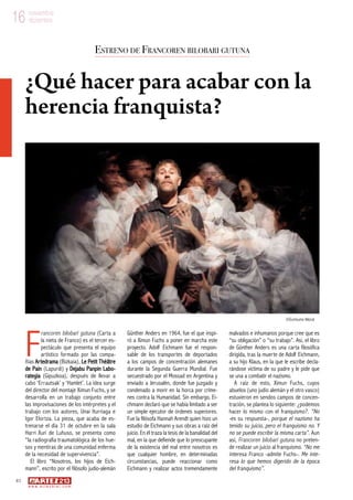 10
w w w . a r t e z b l a i . c o m
16 noviembre
diciembre16 noviembre
diciembre
F
rancoren bilobari gutuna (Carta a
la nieta de Franco) es el tercer es-
pectáculo que presenta el equipo
artístico formado por las compa-
ñías Artedrama (Bizkaia), Le Petit Théâtre
de Pain (Lapurdi) y Dejabu Panpin Labo-
rategia (Gipuzkoa), después de llevar a
cabo ‘Errautsak’ y ‘Hamlet’. La idea surge
del director del montaje Ximun Fuchs, y se
desarrolla en un trabajo conjunto entre
las improvisaciones de los intérpretes y el
trabajo con los autores, Unai Iturriaga e
Igor Elortza. La pieza, que acaba de es-
trenarse el día 31 de octubre en la sala
Harri Xuri de Luhuso, se presenta como
“la radiografía traumatológica de los hue-
sos y mentiras de una comunidad enferma
de la necesidad de supervivencia”.
El libro “Nosotros, los hijos de Eich-
mann”, escrito por el filósofo judío-alemán
Günther Anders en 1964, fue el que inspi-
ró a Ximun Fuchs a poner en marcha este
proyecto. Adolf Eichmann fue el respon-
sable de los transportes de deportados
a los campos de concentración alemanes
durante la Segunda Guerra Mundial. Fue
secuestrado por el Mossad en Argentina y
enviado a Jerusalén, donde fue juzgado y
condenado a morir en la horca por críme-
nes contra la Humanidad. Sin embargo, Ei-
chmann declaró que se había limitado a ser
un simple ejecutor de órdenes superiores.
Fue la filósofa Hannah Arendt quien hizo un
estudio de Eichmann y sus obras a raíz del
juicio. En él traza la tesis de la banalidad del
mal, en la que defiende que lo preocupante
de la existencia del mal entre nosotros es
que cualquier hombre, en determinadas
circunstancias, puede reaccionar como
Eichmann y realizar actos tremendamente
malvados e inhumanos porque cree que es
“su obligación” o “su trabajo”. Así, el libro
de Günther Anders es una carta filosófica
dirigida, tras la muerte de Adolf Eichmann,
a su hijo Klaus, en la que le escribe decla-
rándose víctima de su padre y le pide que
se una a combatir el nazismo.
A raíz de esto, Ximun Fuchs, cuyos
abuelos (uno judío alemán y el otro vasco)
estuvieron en sendos campos de concen-
tración, se plantea lo siguiente: ¿podemos
hacer lo mismo con el franquismo?. “No
-es su respuesta-, porque el nazismo ha
tenido su juicio, pero el franquismo no. Y
no se puede escribir la misma carta”. Aun
así, Francoren bilobari gutuna no preten-
de realizar un juicio al franquismo. “No me
interesa Franco -admite Fuchs-. Me inte-
resa lo que hemos digerido de la época
del franquismo”.
Estreno de Francoren bilobari gutuna
¿Qué hacer para acabar con la
herencia franquista?
©Guillaume Méziat
 