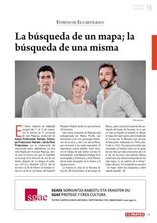 16noviembre
diciembre
13
w w w . a r t e z b l a i . c o m
16noviembre
diciembre
E
l Teatro Calderón de Valladolid
acogerá del 11 al 13 de noviem-
bre el estreno de El cartógrafo
de Juan Mayorga, producción de
Avance Producciones Teatrales, Entreca-
jas Producciones Teatrales y García-Pérez
Producciones, con la colaboración del
mencionado teatro vallisoletano. La obra
está dirigida por el propio Mayorga, sien-
do ésta la tercera vez que el madrileño
se encarga de la dirección de uno de sus
textos, después de ‘La lengua en peda-
zos’ (2012) y ‘Reikiavik’ (2015). Del 26
de enero al 26 de febrero el montaje es-
tará en cartel en Las Naves del Español/
Matadero Madrid, donde se representarán
28 funciones.
Esta nueva propuesta de Mayorga está
protagonizada por Blanca Portillo, que
interpretará a los tres personajes femeni-
nos de la obra; y José Luis García-Pérez,
que encarnará a los nueve masculinos. El
espectáculo cuenta también, entre otros,
con el trabajo de Juan Gómez Cornejo en
la iluminación, el de Alejandro Andujar en la
escenografía y el vestuario, y el de Mariano
García como encargado de la música y el
espacio sonoro.
La historia se sitúa en la Varsovia de
hoy día. Allí encontramos al personaje de
Blanca, quien conocerá la leyenda del car-
tógrafo del Gueto de Varsovia, en la que
un viejo cartógrafo se empeñó en dibujar
el mapa del mayor gueto judío establecido
en Europa por la Alemania nazi durante
el Holocausto, implantado en 1940 y des-
truido en 1943. Para buscar los datos que
necesitaba, el hombre contó con la ayuda
de una niña que salía a buscarlos para él.
A raíz de escuchar esta leyenda, Blanca
comenzará una obsesiva búsqueda de ese
viejo mapa, “y, sin saberlo, de sí misma”.
Según afirman, “El cartógrafo es una obra
–un mapa- sobre esa búsqueda y sobre
aquella leyenda”.
Estreno de El cartógrafo
La búsqueda de un mapa; la
búsqueda de una misma
©MarcosGpunto
 