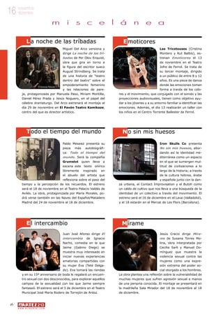 16
w w w . a r t e z b l a i . c o m
16 noviembre
diciembre
m i s c e l á n e a
Las Tricotouses (Cristina
Montero y Rut Balbís), es-
trenan Emoticores el 13
de noviembre en el Teatro
Jofre de Ferrol. Se trata de
su tercer montaje, dirigido
a un público de entre 8 y 12
años. Es una pieza de danza
donde las emociones toman
forma a través de los colo-
res y el movimiento, que conjugado con el sonido y las
proyecciones audiovisuales, tienen como objetivo ayu-
dar a los jóvenes y a su entorno familiar a identificar las
emociones. Además, el día 13 realizarán un taller con
los niños en el Centro Torrente Ballester de Ferrol.
Miguel Del Arco versiona y
dirige La noche de las trí-
badas de Per Olov Enquist,
obra que gira en torno a
la figura del escritor sueco
August Strindberg. Se trata
de una historia de “teatro
dentro del teatro” sobre el
empoderamiento femenino
y las relaciones de pare-
ja, protagonizada por Manuela Paso, Miriam Montilla,
Daniel Pérez Prada y Jesús Noguero, en el papel del
célebre dramaturgo. Del Arco estrenará el montaje el
día 29 de noviembre en El Pavón Teatro Kamikaze,
centro del que es director artístico.
La noche de las tríbadas
Todo el tiempo del mundo
Emoticores
Iron Skulls Co presenta
No sin mis huesos, abor-
dando así la identidad me-
diterránea como un espacio
en el que se sumergen mul-
titud de civilizaciones a lo
largo de la historia; a través
de la cultura hebrea, árabe
y española junto con la dan-
za urbana, el Contact Improvisation y el Butoh como
un caldo de cultivo que nos lleva a una búsqueda de la
identidad de un colectivo a través del movimiento. El
estreno será el 16 de diciembre en el Lava (Valladolid),
y el 18 estarán en el Mercat de Les Flors (Barcelona).
Pablo Messiez presenta su
pieza más autobiográfi-
ca: Todo el tiempo del
mundo. Será la compañía
Grumelot quien lleve a
escena este texto onírico
libremente inspirado en
el abuelo del artista que
reflexiona sobre el paso del
tiempo y la percepción de los recuerdos. El estreno
será el 18 de noviembre en el Teatro Palacio Valdés de
Avilés. La obra, protagonizada por María Morales, po-
drá verse también en las Naves del Español/Matadero
Madrid del 24 de noviembre al 18 de diciembre.
No sin mis huesos
El intercambio
Jesús Cracio dirige Míra-
me de Susana Torres Mo-
lina, obra interpretada por
Cecilia Sarli y Manuel Do-
mínguez que muestra la
violencia sexual contra las
mujeres como una expre-
sión extrema del poder so-
cial otorgado a los hombres.
La obra plantea una reflexión sobre la vulnerabilidad de
muchas mujeres que sufren agresión sexual a manos
de una persona conocida. El montaje se presentará en
la madrileña Sala Mirador del 18 de noviembre al 18
de diciembre.
Juan José Afonso dirige El
intercambio de Ignacio
Nacho, comedia en la que
Jaime (Gabino Diego) se
muestra muy interesado en
iniciar nuevas experiencias
amatorias compartidas con
su mujer Eva (Teté Delga-
do). Eva tomará las riendas
y en su 15º aniversario de boda le regalará un encuen-
tro sexual con dos desconocidos, para explorar aquellos
campos de la sexualidad con los que Jaime siempre
fantaseó. El estreno será el 3 de diciembre en el Teatro
Municipal José María Rodero de Torrejón de Ardoz.
Mírame
©Vanessa Rabade
 