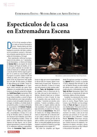 32
w w w . a r t e z b l a i . c o m
16 noviembre
diciembre16 noviembre
diciembre
D
el 22 al 24 de noviembre se lleva-
rá a cabo en Cáceres Extremadura
Escena - Muestra Ibérica de Artes
Escénicas, una cita que tiene como
finalidad la promoción del teatro profesio-
nal de procedencia nacional e internacio-
nal, prestando especial atención a las com-
pañías de Extremadura y Portugal.
Doce espectáculos conforman la progra-
mación de esta edición, con 7 representan-
tes de Extremadura. La Historia del Soldado
de Bachata Rent es una especie de versión
en miniatura del Fausto de Goethe, en for-
ma de cuento tradicional. Un narrador nos
cuenta la historia de un soldado que vuelve
a casa de permiso mientras sigue la guerra,
pero en su camino se cruza el diablo, quien
le propone un acuerdo: cambiar el violín del
soldado (su alma), por un libro mágico que
posee el don de proporcionar todo aquello
que se le pide. De esta manera, el soldado
se deja embaucar por el diablo. Tanque Gu-
rurú de Asaco Producciones es un espec-
táculo cómico itinerante que quiere hacer
reflexionar a la sociedad sobre las absurdas
fronteras y la situación actual de los refugia-
dos. Karlik Danza-Teatro representará María
Zambrano, la palabra danzante, pieza con
la que invitará al público a conocer la figura
de María Zambrano como mujer, pensadora,
creadora a través de la palabra danzante, de
la imagen, la metáfora y el símbolo desde el
pensamiento poético. La cabeza del Bautista
es una propuesta de El Desván Produccio-
nes, cuyo título es una referencia explícita a
“Salomé” de Oscar Wilde, que había conmo-
vido y escandalizado a Europa, en la cual,
la hija de Herodías siente un obsesivo de-
seo sexual por Juan el Bautista, que la lleva,
una vez decapitado el profeta, a besar con
pasión su boca. Valle-Inclán evoca algunos
aspectos de estas figuras, crea un grand-
guignol expresionista y convierte la tragedia
en un melodrama malicioso y esperpéntico.
1Deseo de Inconstantes Teatro pretende
bucear en algo que recorre trasversalmente
la vida de todo ser humano, desde el naci-
miento hasta el suspiro final. “Al parecer no
somos tan diferentes. El deseo es el motor
que está presente en todas nuestras vidas”,
afirman. Teatro del Noctámbulo estrenará
en castellano Contra la Democracia de Es-
teve Soler, obra que ha sido traducida a 17
idiomas y llevada al teatro por un centenar
de directores en todo el mundo. Se trata
de 7 pequeñas obras que mezclan horror
y comedia, 7 momentos tan extraños como
próximos, 7 visiones surrealistas y contun-
dentes sobre un engaño colectivo cada día
más escandaloso. Para acabar con los mon-
tajes extremeños, se podrá ver M.C. Manco y
de la Mancha de HumorEAmore: “Año 2015
de nuestra era. Un hidalgo defenestrado y
manco es despertado de su descanso eter-
no por ruidos y extrañas voces que no en-
tiende. Tampoco entiende qué hace allí. No
sabe su nombre, ni por qué está rodeado de
libros. La única pista palpable que tiene para
empezar a esclarecer el misterio es una vieja
tabla grapeada con las iniciales M.C”.
Dos serán las compañías que lleguen
desde Portugal para participar en la Mues-
tra. Ajidanha llevará a escena su premiada
À Deriva, adaptación libre del texto ‘En alta
mar’ de Slawomir Mrozek, una sátira implícita
del sistema social y político que a menudo
resulta absurdo y profundamente injusto. Y
Teatro de Ferro representará Objeto Perdi-
do Encontrado, un espectáculo de teatro de
marionetas, objetos y formas animadas.
Completan la programación dos monta-
jes de Sevilla y uno de Madrid. Tres mu-
jeres en escena (Raquel Madrid, Laura
Lizcano, Laura Morales) son las protago-
nistas de Pacto de Fuga de 2proposicio-
nes (Sevilla).Sobre Reencuentro de la se-
villana Choni Cía Flamenca, Asunción Pérez
“Choni” dice: “Un encuentro en el mismo
escenario con todas y cada una de esas
personas que provocan en mí una emo-
ción especial, única y diferente”. Y desde
Madrid, NueveUno interpretará Sinergia,
un espectáculo de circo contemporáneo
que combina técnicas de malabares, ma-
nipulación de objetos, verticales y danza,
propuesto para generar una libre reflexión
e interpretación del público.
Extremadura Escena - Muestra Ibérica de Artes Escénicas
Espectáculos de la casa
en Extremadura Escena
María Zambrano, la palabra danzante de Karlik Danza-Teatro ©Yorgos Karailias
 