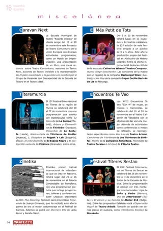 34
w w w . a r t e z b l a i . c o m
16 noviembre
diciembre
m i s c e l á n e a
Del 5 al 20 de noviembre
tendrá lugar, en 11 ciuda-
des y 14 teatros catalanes,
la 12ª edición de este fes-
tival dirigido a un público
de 0 a 5 años. Este año la
producción propia del festi-
val es Maleable de Helena
Lizarrán. Entre la oferta in-
ternacional destacan White
de la escocesa Catherine Wheels Theatre Company,
Mama Singt Geschenke (Las canciones de la madre
son un regalo) de la compañía Dschungel Wien (Aus-
tria) y Lala Pop de la compañía Inger Cecilie Bertrán
de Lis de Noruega.
La Escuela Municipal de
Teatro “Ricardo Iniesta” de
Úbeda acoge del 17 al 20
de noviembre este Proyecto
de Teatro Comunitario de la
Unión Europea con diversas
actividades programadas,
como un Match de Impro-
visación, una presentación
de un libro, una mesa re-
donda sobre Teatro Comunitario, sesiones de Teatro
Foro, acciones de Teatro Invisible o la representación
de El gato manchado y la gaviota sin nombre por el
Grupo de Personas con Discapacidad de la Escuela de
Teatro en el Teatro Ideal.
Caravan Next
Títeremurcia
El Més Petit de Tots
Los XVIII Encuentros Te
Veo “Con M” de mujer, de
música y marionetas, se
celebrarán del 16 al 20 de
noviembre en el Teatro Cal-
derón de Valladolid con el
objetivo de dar voz a la mu-
jer. Además de actividades
como conferencias o mesas
de reflexión, se represen-
tarán espectáculos como Veo Leo de Teatro Arbolé,
Canciones de Titiriteros de Los Titiriteros de Biné-
far, Momo de la Compañia Anna Roca, Nómadas de
Teatro Paraíso o Lil·liput de L’Horta Teatre.
El 15º Festival Internacional
de Títeres de la región de
Murcia se celebrará del 18
al 27 de noviembre con una
programación que cuenta
con espectáculos como La
Sirenita de La Canica (Ma-
drid), Arturo y Clementi-
na de Titiritrán (Granada),
Pinocchio de La Baldu-
fa (Lleida), Maricastaña de Titiriteros de Binéfar
(Huesca), I, Sisyphus de Puppet´s Lab (Bulgaría),
Óscar, el niño dormido de El Espejo Negro y El sas-
trecillo valiente de Etcétera (Granada), entre otros.
Encuentros Te Veo
Zinetika
El XXX Festival Internacio-
nal de Títeres de Sestao se
celebrará del 26 de noviem-
bre al 4 de diciembre en el
Salón de la Escuela de Mú-
sica. Entre la programación
se podrán ver tres monta-
jes internacionales: Uga de
Seña y Verbo (México),
Out de Unterwasser (Ita-
lia) y El clown y su familia de Atelier 313 (Bulga-
ria). Entre las propuestas Estatales está ¿Caperucita
Roja? de Teatro Arbolé. También se podrán ver va-
rias piezas en euskera, como Titirikontu Kontari de
Gorakada.
Zinetika, primer festival
internacional de videodan-
za que se crea en Navarra,
tendrá lugar del 25 al 26
de noviembre en el Palacio
Condestable de Pamplona,
con una programación gra-
tuita que incluye proyeccio-
nes, talleres y conferencias.
Edith Depaule presentará
su film The Dancing. También será proyectado Time-
code de Juanjo Gimenez, que ha recibido este año la
palma de oro al mejor cortometraje en el festival de
Cannes. Además se podrá ver Derrière Elle de Laida
Aldaz y Natalia Sardi.
Festival Títeres Sestao
 