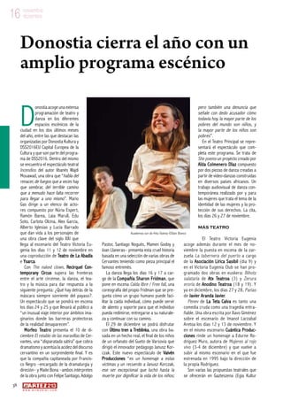 38
w w w . a r t e z b l a i . c o m
16 noviembre
diciembre16 noviembre
diciembre
D
onostiaacoge una extensa
programación de teatro y
danza en los diferentes
espacios escénicos de la
ciudad en los dos últimos meses
del año, entre las que destacan las
organizadas por Donostia Kultura y
DSS2016EU Capital Europea de la
Cultura y que son parte del progra-
ma de DSS2016. Dentro del mismo
se encuentra el espectáculo teatral
Incendios del autor libanés Wajdi
Mouawad, una obra que “habla del
renacer, de fuegos que a veces hay
que sembrar, del terrible camino
que a menudo hace falta recorrer
para llegar a uno mismo”. Mario
Gas dirige a un elenco de acto-
res compuesto por Núria Espert,
Ramón Barea, Laia Marull, Edu
Soto, Carlota Olcina, Alex García,
Alberto Iglesias y Lucía Barrado
que dan vida a los personajes de
una obra clave del siglo XXI que
llega al escenario del Teatro Victoria Eu-
genia los días 11 y 12 de noviembre en
una coproducción de Teatro de La Abadía
e Ysarca.
Con The naked clown, Recirquel Con-
temporany Circus supera las fronteras
entre el arte circense, la danza, el tea-
tro y la música para dar respuesta a la
siguiente pregunta: ¿Qué hay detrás de la
máscara siempre sonriente del payaso?.
Un espectáculo que se pondrá en escena
los días 24 y 25 y que llevará al público a
“un inusual viaje interior por ámbitos ima-
ginarios donde las barreras protectoras
de la realidad desaparecen”.
Morfeo Teatro presenta el 10 de di-
ciembre El retablo de las maravillas de Cer-
vantes, una “disparatada sátira” que cobra
dramatismo y acentúa la acidez del discurso
cervantino en un sorprendente final. Y es
que la compañía capitaneada por Francis-
co Negro –encargado de la dramaturgia y
direción– y Maite Bona –ambos intérpretes
de la obra junto con Felipe Santiago, Adolgo
Pastor, Santiago Nogués, Mamen Godoy y
Joan Llaneras– presenta esta cruel historia
basada en una selección de varias obras de
Cervantes teniendo como pieza principal el
famoso entremés.
La danza llega los días 16 y 17 a car-
go de la Compañía Sharon Fridman, que
pone en escena Caída libre / Free fall, una
coreografía del propio Fridman que se pre-
gunta cómo un grupo humano puede faci-
litar la caída individual, cómo puede servir
de aliento y soporte para que el individuo
pueda redimirse, entregarse a su naturale-
za y continuar con su camino.
El 29 de diciembre se podrá disfrutar
con Último tren a Treblinka, una obra ba-
sada en un hecho real, el final de los niños
de un orfanato del Gueto de Varsovia que
dirigió el innovador pedagogo Janusz Kor-
czak. Este nuevo espectáculo de Vaivén
Producciones “es un homenaje a estas
víctimas y un recuerdo a Janusz Korczak,
ese ser excepcional que luchó hasta la
muerte por dignificar la vida de los niños;
pero también una denuncia que
señale con dedo acusador cómo
todavía hoy, la mayor parte de los
pobres del mundo son niños, y
la mayor parte de los niños son
pobres”.
En el Teatro Principal se repre-
sentará el espectáculo que com-
pleta este programa. Se trata de
She poems un proyecto creado por
Aïda Colmenero Dïaz compuesto
por dos piezas de danza creadas a
partir de video-danzas construidas
en diversos países africanos. Un
trabajo audiovisual de danza con-
temporánea realizado por y para
las mujeres que trata el tema de la
identidad de las mujeres y la pro-
tección de sus derechos. La cita,
los días 26 y 27 de noviembre.
Más teatro
El Teatro Victoria Eugenia
acoge además durante el mes de no-
viembre la puesta en escena de la zar-
zuela La tabernera del puerto a cargo
de la Asociación Lírica Sasibil (día 9) y
en el Victoria Eugenia Club se han pro-
gramado dos obras en euskera: Bihotz
salataria de Atx Teatroa (3) y Zerura
eroria de Anodino Teatroa (18 y 19). Y
ya en diciembre, los días 27 y 28, Parias
de Javier Aranda Javier.
Penev de La Teta Calva es tanto una
comedia cruda como una tragedia entra-
ñable. Una obra escrita por Xavo Giménez
sobre el escenario de Imanol Larzabal
Aretoa los días 12 y 13 de noviembre. Y
en el mismo escenario Cuántica Produc-
ciones rinde un homenaje a Edurne Ro-
dríguez Muro, autora de Mujeres al rojo
vivo (3-4 de diciembre) y que vuelve a
subir al mismo escenario en el que fue
estrenada en 1995 bajo la dirección de
la propia Rodríguez.
Son varias las propuestas teatrales que
se ofrecerán en Gazteszena (Egia Kultur
Donostia cierra el año con un
amplio programa escénico
Kuadernoa zuri de Hika Teatroa ©Dani Blanco
 