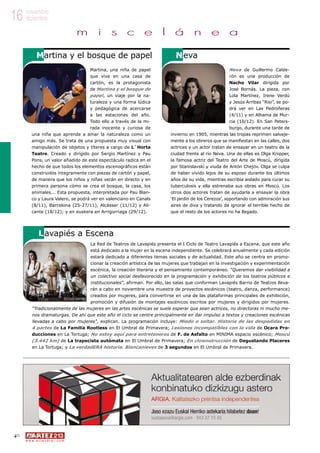 40
w w w . a r t e z b l a i . c o m
16 noviembre
diciembre
m i s c e l á n e a
Neva de Guillermo Calde-
rón es una producción de
Nacho Vilar dirigida por
José Bornás. La pieza, con
Lola Martínez, Irene Verdú
y Jesús Arribas “Risi”, se po-
drá ver en Las Pedroñeras
(4/11) y en Alhama de Mur-
cia (10/12). En San Peters-
burgo, durante una tarde de
invierno en 1905, mientras las tropas reprimen salvaje-
mente a los obreros que se manifiestan en las calles, dos
actrices y un actor tratan de ensayar en un teatro de la
ciudad frente al río Neva. Una de ellas es Olga Knipper,
la famosa actriz del Teatro del Arte de Moscú, dirigida
por Stanislavski y viuda de Antón Chejov. Olga se culpa
de haber vivido lejos de su esposo durante los últimos
años de su vida, mientras escribía aislado para curar su
tuberculosis y ella estrenaba sus obras en Moscú. Los
otros dos actores tratan de ayudarla a ensayar la obra
‘El jardín de los Cerezos’, soportando con admiración sus
aires de diva y tratando de ignorar el terrible hecho de
que el resto de los actores no ha llegado.
Martina, una niña de papel
que vive en una casa de
cartón, es la protagonista
de Martina y el bosque de
papel, un viaje por la na-
turaleza y una forma lúdica
y pedagógica de acercarse
a las estaciones del año.
Todo ello a través de la mi-
rada inocente y curiosa de
una niña que aprende a amar la naturaleza como un
amigo más. Se trata de una propuesta muy visual con
manipulación de objetos y títeres a cargo de L´Horta
Teatre. Creado y dirigido por Sergio Martínez y Pau
Pons, un valor añadido de este espectáculo radica en el
hecho de que todos los elementos escenográficos están
construidos íntegramente con piezas de cartón y papel,
de manera que los niños y niñas verán en directo y en
primera persona cómo se crea el bosque, la casa, los
animales... Esta propuesta, interpretada por Pau Blan-
co y Laura Valero, se podrá ver en valenciano en Canals
(8/11), Barcelona (25-27/11), Alcàsser (11/12) y Ali-
cante (18/12); y en euskera en Arrigorriaga (29/12).
NevaMartina y el bosque de papel
La Red de Teatros de Lavapiés presenta el I Ciclo de Teatro Lavapiés a Escena, que este año
está dedicado a la mujer en la escena independiente. Se celebrará anualmente y cada edición
estará dedicado a diferentes temas sociales y de actualidad. Este año se centra en promo-
cionar la creación artística de las mujeres que trabajan en la investigación y experimentación
escénica, la creación literaria y el pensamiento contemporáneo. “Queremos dar visibilidad a
un colectivo social desfavorecido en la programación y exhibición de los teatros públicos e
institucionales”, afirman. Por ello, las salas que conforman Lavapiés Barrio de Teatros lleva-
rán a cabo en noviembre una muestra de proyectos escénicos (teatro, danza, performance)
creados por mujeres, para convertirse en una de las plataformas principales de exhibición,
promoción y difusión de montajes escénicos escritos por mujeres y dirigidos por mujeres.
“Tradicionalmente de las mujeres en las artes escénicas se suele esperar que sean actrices, no directoras ni mucho me-
nos dramaturgas. De ahí que este año el ciclo se centre principalmente en dar impulso a textos y creaciones escénicas
llevadas a cabo por mujeres”, explican. La programación incluye: Miedo o soltar. Historia de las despedidas en
4 partes de La Familia Rootless en El Umbral de Primavera; Lesiones incompatibles con la vida de Ocara Pro-
ducciones en La Tortuga; No estoy aquí para entreteneros de F. de Asfalto en MINIMA espacio escénico; Moscú
(3.442 km) de La trapecista autómata en El Umbral de Primavera; En clownstrucción de Degustando Placeres
en La Tortuga; y La verdadERA historia. Blancanieves de 3 segundos en El Umbral de Primavera.
Lavapiés a Escena
©Clara Garrido
 