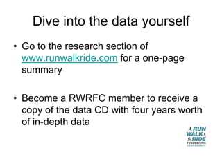 Dive into the data yourself
• Go to the research section of
  www.runwalkride.com for a one-page
  summary

• Become a RWRFC member to receive a
  copy of the data CD with four years worth
  of in-depth data
 