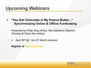 Upcoming Webinars

   “You Got Chocolate in My Peanut Butter...”
      Synchronizing Online & Offline Fundraising

    Presented by Philip King (Artez), Neil Gaillaford (Stephen
    Thomas) & Claire Kerr (Artez)

       April 29th @ 1 pm ET (North America)

    Register at www.artez.com
 